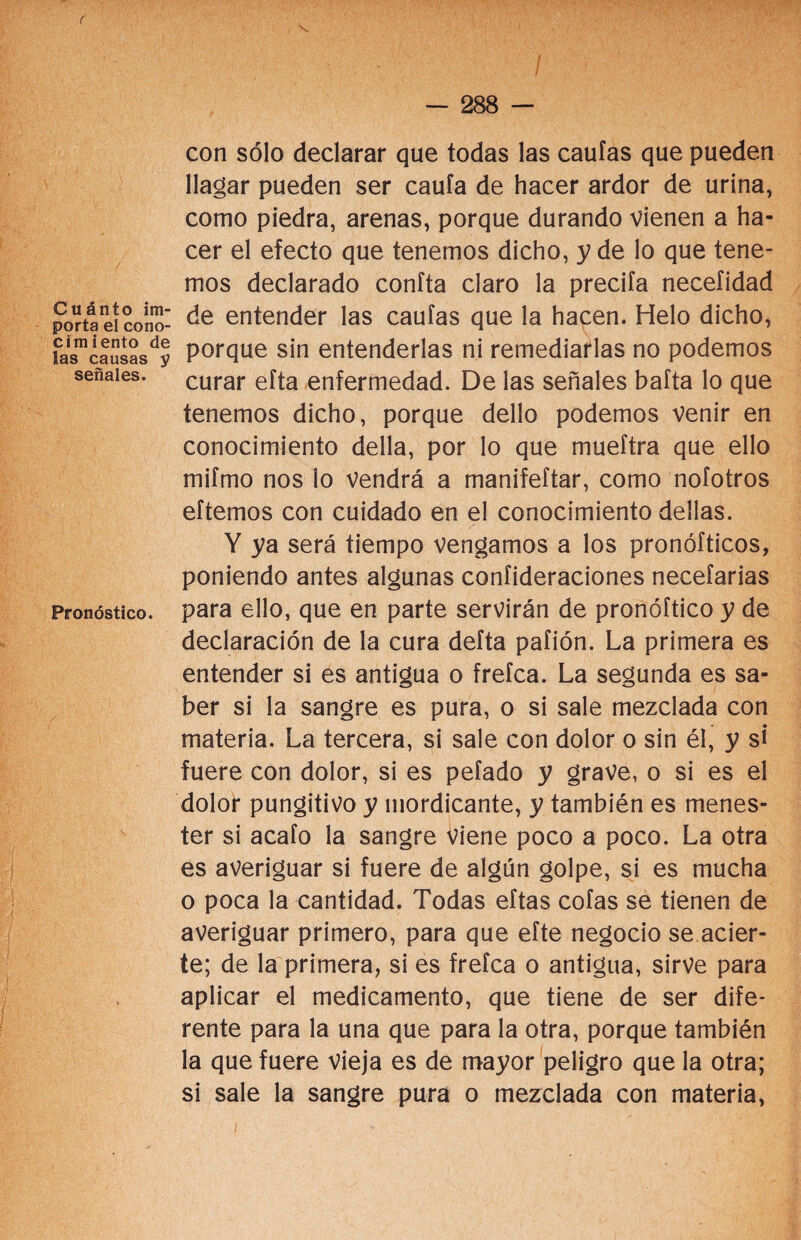 r Cuánto im¬ porta el cono- cimiento de las causas y señales. Pronóstico. - 288 - con sólo declarar que todas las cautas que pueden llagar pueden ser cauta de hacer ardor de urina, como piedra, arenas, porque durando vienen a ha¬ cer el efecto que tenemos dicho, y de lo que tene¬ mos declarado coníta claro la precita necefidad de entender las cautas que la hacen. Helo dicho, porque sin entenderlas ni remediarlas no podemos curar efta enfermedad. De las señales bafta lo que tenemos dicho, porque dello podemos venir en conocimiento della, por lo que mueftra que ello mifmo nos lo vendrá a manifeftar, como nofotros eftemos con cuidado en el conocimiento dellas. Y ya será tiempo vengamos a los pronófticos, poniendo antes algunas confideraciones neceíarias para ello, que en parte servirán de pronóftico y de declaración de la cura defta pafión. La primera es entender si es antigua o freíca. La segunda es sa¬ ber si la sangre es pura, o si sale mezclada con materia. La tercera, si sale con dolor o sin él, y si fuere con dolor, si es petado y grave, o si es el dolor pungitivo y mordicante, y también es menes¬ ter si acato la sangre viene poco a poco. La otra es averiguar si fuere de algún golpe, si es mucha o poca la cantidad. Todas eftas cofas se tienen de averiguar primero, para que efte negocio se acier¬ te; de la primera, si es frefca o antigua, sirve para aplicar el medicamento, que tiene de ser dife¬ rente para la una que para la otra, porque también la que fuere vieja es de mayor peligro que la otra; si sale la sangre pura o mezclada con materia,
