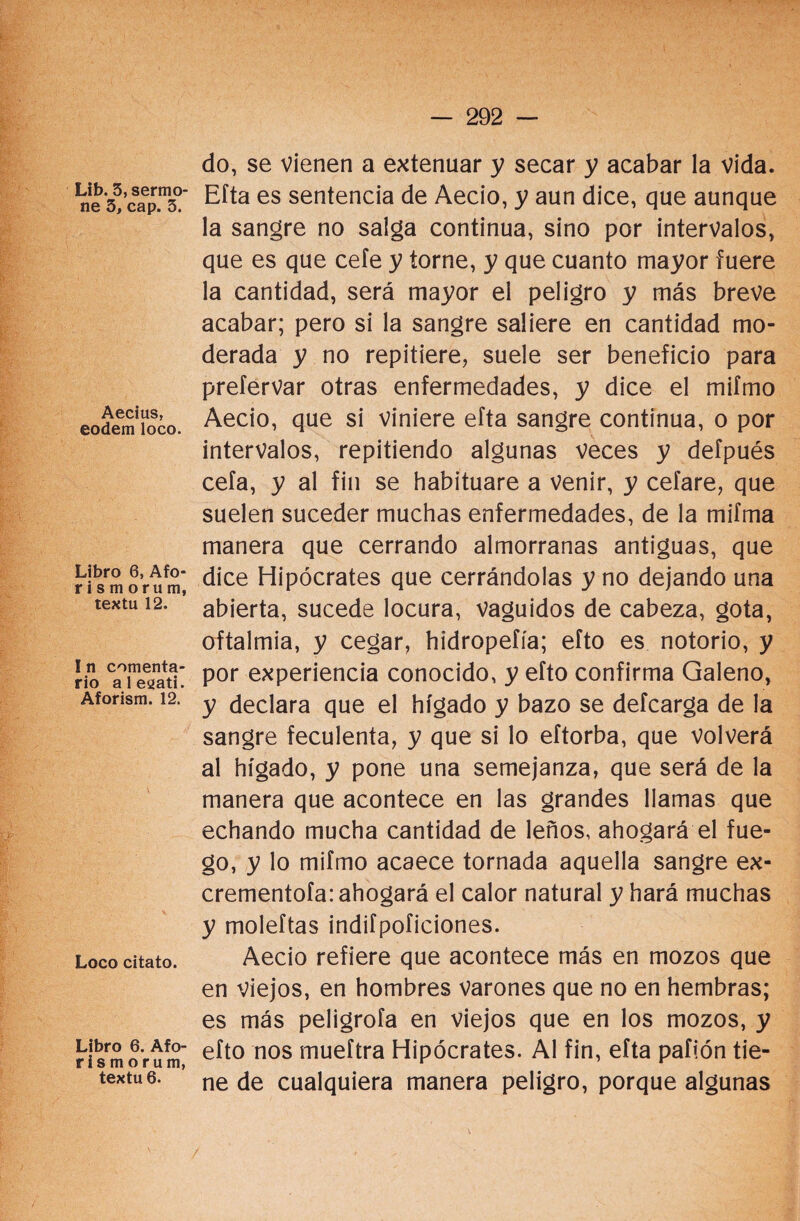 Lib. 3, sermo¬ ne 3, cap. 3. Aecius, eodem loco. Libro 6, Afo- rismorum, textu 12. I n comenta¬ rio alesati. Aforism. 12. Loco citato. Libro 6. Afo- r i s m o r um, textu 6. do, se vienen a extenuar y secar y acabar la vida. Efta es sentencia de Aecio, y aun dice, que aunque la sangre no saiga continua, sino por intervalos, que es que cele y torne, y que cuanto mayor fuere la cantidad, será mayor el peligro y más breve acabar; pero si la sangre saliere en cantidad mo¬ derada y no repitiere, suele ser beneficio para prefervar otras enfermedades, y dice el mifmo Aecio, que si viniere efta sangre continua, o por intervalos, repitiendo algunas veces y defpués cefa, y al fin se habituare a venir, y ceíare, que suelen suceder muchas enfermedades, de la mifma manera que cerrando almorranas antiguas, que dice Hipócrates que cerrándolas y no dejando una abierta, sucede locura, vaguidos de cabeza, gota, oftalmía, y cegar, hidropefía; efto es notorio, y por experiencia conocido, y efto confirma Galeno, y declara que el hígado y bazo se defcarga de la sangre feculenta, y que si lo eftorba, que volverá al hígado, y pone una semejanza, que será de la manera que acontece en las grandes llamas que echando mucha cantidad de leños, ahogará el fue¬ go, y lo mifmo acaece tornada aquella sangre ex- crementofa: ahogará el calor natural y hará muchas y moleftas indifpoficiones. Aecio refiere que acontece más en mozos que en viejos, en hombres varones que no en hembras; es más peligrofa en viejos que en los mozos, y efto nos mueítra Hipócrates. Al fin, efta paflón tie¬ ne de cualquiera manera peligro, porque algunas