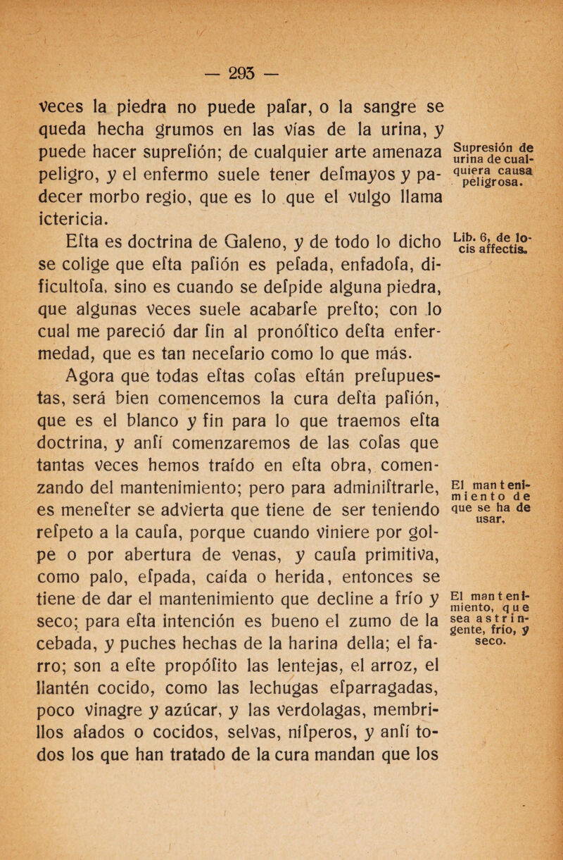 Veces la piedra no puede pafar, o la sangre se queda hecha grumos en las vías de la urina, y puede hacer suprefión; de cualquier arte amenaza peligro, y el enfermo suele tener defmayos y pa¬ decer morbo regio, que es lo que el vulgo llama ictericia. Efta es doctrina de Galeno, y de todo lo dicho se colige que efta pafión es pelada, enfadóla, di- ficultofa, sino es cuando se defpide alguna piedra, que algunas veces suele acabarte prefto; con lo cual me pareció dar fin al pronóftico defta enfer¬ medad, que es tan necefario como lo que más. Agora que todas eftas cofas eftán prefupues- tas, será bien comencemos la cura defta pafión, que es el blanco y fin para lo que traemos efta doctrina, y anfí comenzaremos de las cofas que tantas veces hemos traído en efta obra, comen¬ zando del mantenimiento; pero para adminiftrarle, es menefter se advierta que tiene de ser teniendo refpeto a la caufa, porque cuando viniere por gol¬ pe o por abertura de venas, y caufa primitiva, como palo, efpada, caída o herida, entonces se tiene de dar el mantenimiento que decline a frío y seco; para efta intención es bueno el zumo de la cebada, y puches hechas de la harina della; el fa¬ rro; son a efte propófito las lentejas, el arroz, el llantén cocido, como las lechugas efparragadas, poco vinagre y azúcar, y las verdolagas, membri¬ llos afados o cocidos, selvas, nífperos, y anfí to¬ dos los que han tratado de la cura mandan que los Supresión de urina de cual¬ quiera causa peligrosa. Lib. 6, de lo- cis affectis. El man t eni- miento de que se ha de usar. El manteni¬ miento, que sea a s t r i n- gente, frío, y seco.