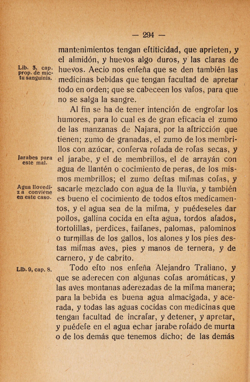 Lib. 3, cap. prop. de mic- tu sanguinis. / Jarabes para este mal. Agua llovedi- za conviene en este caso. Lib. 9, cap. 8. mantenimientos tengan eftiticidad, que aprieten, y el almidón, y huevos algo duros, y las claras de huevos. Aecio nos enfeña que se den también las medicinas bebidas que tengan facultad de apretar todo en orden; que se cabeceen los vafos, para que no se salga la sangre. Al fin se ha de tener intención de engrofar los humores, para lo cual es de gran eficacia el zumo de las manzanas de Najara, por la aftricción que tienen; zumo de granadas, el zumo de los membri¬ llos con azúcar, conferva rofada de roías secas, y el jarabe, y el de membrillos, el de arrayán con agua de llantén o cocimiento de peras, de los mis¬ mos membrillos; el zumo deftas miímas cofas, y sacarle mezclado con agua de la lluvia, y también es bueno el cocimiento de todos eftos medicamen¬ tos, y el agua sea de la mifma, y puédeseles dar pollos, gallina cocida en efta agua, tordos afados, tortolillas, perdices, faifanes, palomas, palominos o turrrjillas de los gallos, los alones y los pies des¬ tas miímas aves, pies y manos de ternera, y de carnero, y de cabrito. Todo efto nos enfeña Alejandro Traliano, y que se aderecen con algunas cofas aromáticas, y las aves montanas aderezadas de la mifma manera; para la bebida es buena agua almacigada, y ace¬ rada, y todas las aguas cocidas con medicinas que tengan facultad de incraíar, y detener, y apretar, y puédefe en el agua echar jarabe rofado de murta o de los demás que tenemos dicho; de las demás