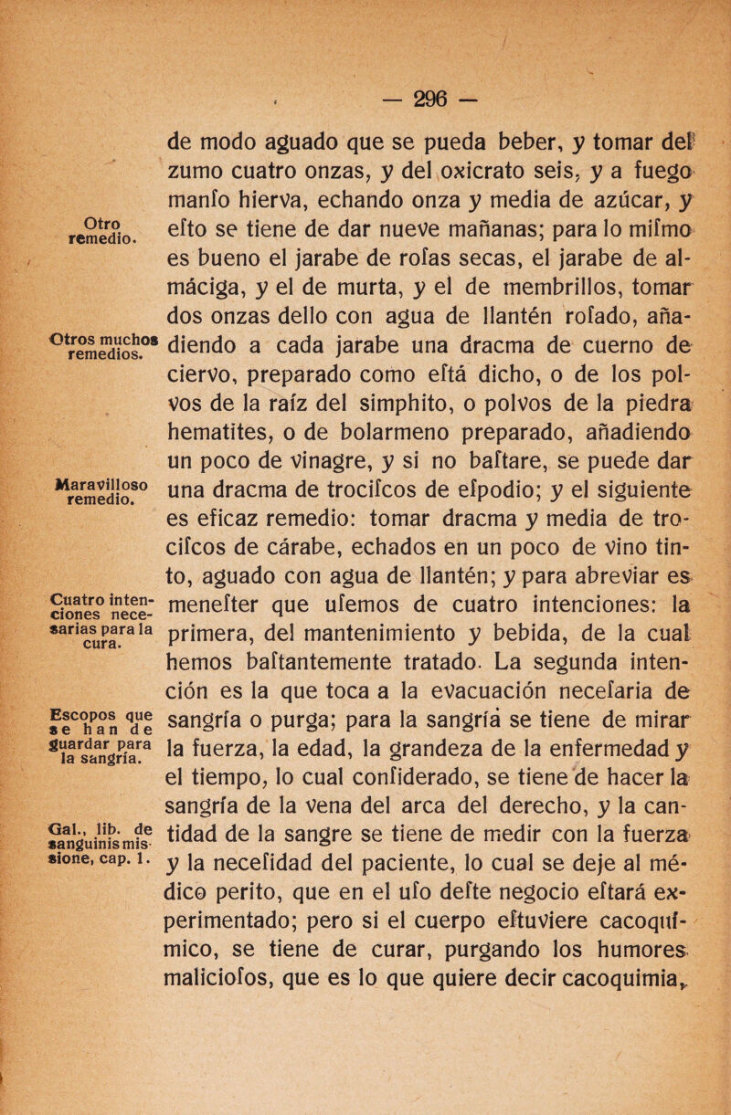 Otro remedio. Otros muchos remedios. Maravilloso remedio. Cuatro inten¬ ciones nece¬ sarias para la cura. Escopos que se han de guardar para la sangría. Gal., lib. de sanguinismis sione, cap. 1. de modo aguado que se pueda beber, y tomar del zumo cuatro onzas, y del oxicrato seis, y a fuego manió hierva, echando onza y media de azúcar, y efto se tiene de dar nueve mañanas; para lo mifmo es bueno el jarabe de roías secas, el jarabe de al¬ máciga, y el de murta, y el de membrillos, tomar dos onzas dello con agua de llantén rolado, aña¬ diendo a cada jarabe una dracma de cuerno de ciervo, preparado como eftá dicho, o de los pol¬ vos de la raíz del simphito, o polvos de la piedra hematites, o de bolarmeno preparado, añadiendo un poco de vinagre, y si no baftare, se puede dar una dracma de trociícos de efpodio; y el siguiente es eficaz remedio: tomar dracma y media de tro- cifcos de cárabe, echados en un poco de vino tin¬ to, aguado con agua de llantén; y para abreviar es menefter que ufemos de cuatro intenciones: la primera, del mantenimiento y bebida, de la cual hemos baftantemente tratado. La segunda inten¬ ción es la que toca a la evacuación necefaria de sangría o purga; para la sangría se tiene de mirar la fuerza, la edad, la grandeza de la enfermedad y el tiempo, lo cual confiderado, se tiene de hacer la sangría de la vena del arca del derecho, y la can¬ tidad de la sangre se tiene de medir con la fuerza y la necefidad del paciente, lo cual se deje al mé¬ dico perito, que en el ufo defte negocio eftará ex¬ perimentado; pero si el cuerpo eftuviere cacoqui¬ mio, se tiene de curar, purgando los humores maíiciofos, que es lo que quiere decir cacoquimia*