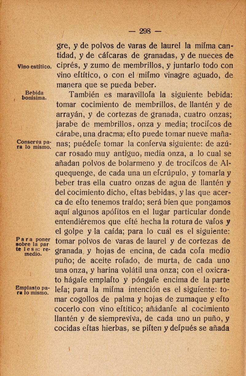 Vino estítico. Bebida bonísima. Conserva pa¬ ra lo mismo. Para poner sobre la par te lesa: re¬ medio. Emplasto pa¬ ra lo mismo. gre, y de polvos de varas de laurel la mifma can¬ tidad, y de cáfcaras de granadas, y de nueces de ciprés, y zumo de membrillos, y juntarlo todo con vino eftítico, o con el mifmo vinagre aguado, de manera que se pueda beber. También es maravillóla la siguiente bebida: tomar cocimiento de membrillos, de llantén y de arrayán, y de cortezas de granada, cuatro onzas; jarabe de membrillos, onza y media; trociícos de cárabe, una dracma; efto puede tomar nueve maña¬ nas; puédete tomar la conferva siguiente: de azú¬ car rosado muy antiguo, media onza, a lo cual se añadan polvos de bolarmeno y de trociícos de Al- quequenge, de cada una un eícrúpulo, y tomarla y beber tras ella cuatro onzas de agua de llantén y del cocimiento dicho, eítas bebidas, y las que acer¬ ca de efto tenemos traído; será bien que pongamos aquí algunos apófitos en el lugar particular donde entendiéremos que eíté hecha la rotura de vaíos y el golpe y la caída; para lo cual es el siguiente: tomar polvos de Varas de laurel y de cortezas de granada y hojas de encina, de cada cofa medio puño; de aceite rofado, de murta, de cada uno una onza, y harina volátil una onza; con el oxicra- to hágaíe emplafto y póngafe encima de la parte leía; para la mifma intención es el siguiente: to¬ mar cogollos de palma y hojas de zumaque y efto cocerlo con vino eftítico; añádante al cocimiento llantén y de siempreviva, de cada uno un puño, y cocidas eítas hierbas, se piften y defpués se añada i {