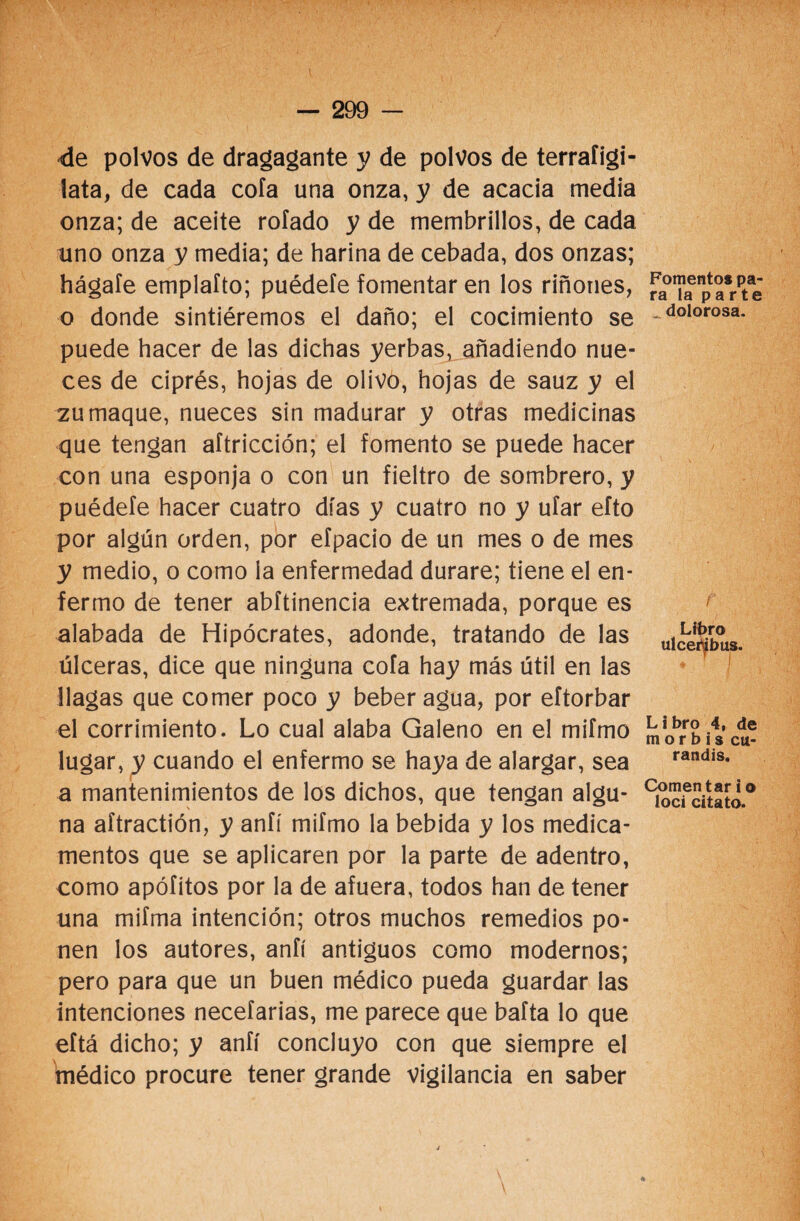 de polvos de dragagante y de polvos de terrafigi- lata, de cada cofa una onza, y de acacia media onza; de aceite rolado y de membrillos, de cada uno onza y media; de harina de cebada, dos onzas; hágale emplaíto; puédele fomentar en los riñones, o donde sintiéremos el daño; el cocimiento se puede hacer de las dichas yerbas, añadiendo nue¬ ces de ciprés, hojas de olivo, hojas de sauz y el zumaque, nueces sin madurar y otras medicinas que tengan aftricción; el fomento se puede hacer con una esponja o con un fieltro de sombrero, y puédele hacer cuatro días y cuatro no y ufar efto por algún orden, por efpacio de un mes o de mes y medio, o como la enfermedad durare; tiene el en¬ fermo de tener abftinencia extremada, porque es alabada de Hipócrates, adonde, tratando de las úlceras, dice que ninguna cofa hay más útil en las llagas que comer poco y beber agua, por eftorbar el corrimiento. Lo cual alaba Galeno en el mifmo lugar, y cuando el enfermo se haya de alargar, sea a mantenimientos de los dichos, que tengan algu¬ na aítractión, y anfí mifmo la bebida y los medica¬ mentos que se aplicaren por la parte de adentro, como apófitos por la de afuera, todos han de tener una mifma intención; otros muchos remedios po¬ nen los autores, anfí antiguos como modernos; pero para que un buen médico pueda guardar las intenciones necefarias, me parece que bafta lo que eítá dicho; y anfí concluyo con que siempre el médico procure tener grande vigilancia en saber Fomentos pa¬ ra la parte ^ dolorosa. Libro ulcer^bus. Libro 4, de morbis cu- randis. Comentar i o loci citato.
