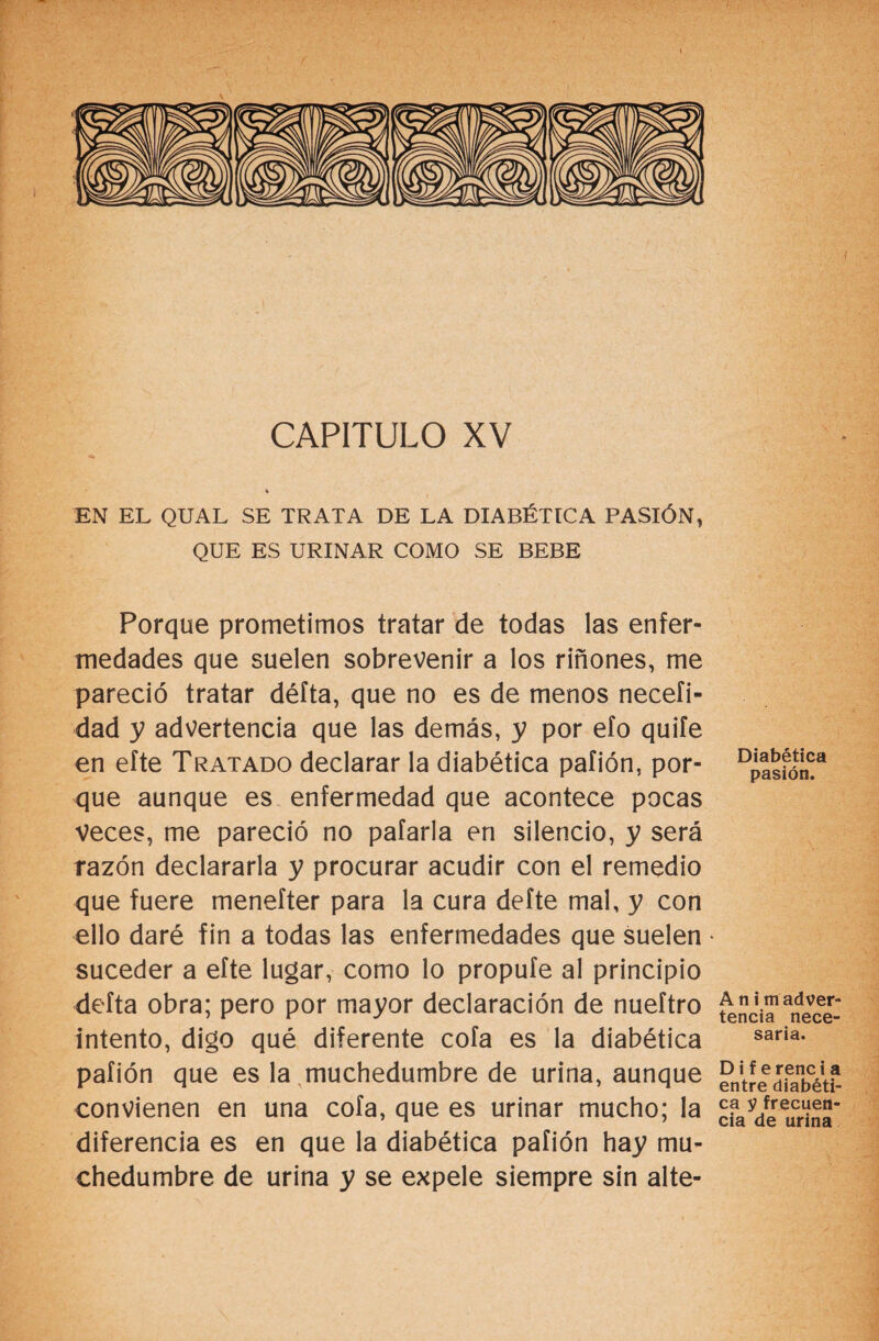 CAPITULO XV EN EL QUAL SE TRATA DE LA DIABÉTICA PASIÓN, QUE ES URINAR COMO SE BEBE Porque prometimos tratar de todas las enfer¬ medades que suelen sobrevenir a los riñones, me pareció tratar défta, que no es de menos neceíi- dad y advertencia que las demás, y por efo quife en efte Tratado declarar la diabética pafión, por¬ que aunque es enfermedad que acontece pocas Veces, me pareció no pafarla en silencio, y será razón declararla y procurar acudir con el remedio que fuere menefter para la cura defte mal, y con ello daré fin a todas las enfermedades que suelen suceder a efte lugar, como lo propufe al principio delta obra; pero por mayor declaración de nueftro intento, digo qué diferente cofa es la diabética pafión que es la muchedumbre de urina, aunque convienen en una cofa, que es urinar mucho; la diferencia es en que la diabética pafión hay mu¬ chedumbre de urina y se expele siempre sin alte- Diabética pasión. A n i m adver¬ tencia nece¬ saria. D i f e rene i a entre diabéti¬ ca y frecuen¬ cia de urina