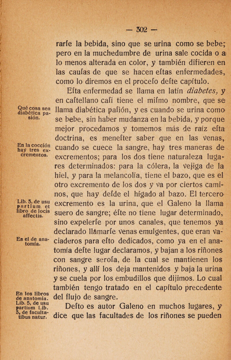Qué cosa sea diabética pa¬ sión. En la cocción h^y tres ex¬ crementos. Lib. 3, de usu partium et libro de locis affectis. En el de ana¬ tomía. En los libros de anatomía. Lib. 5, de usu partium Lib. 3, de faculta- tibus natur. rarfe la bebida, sino que se urina como se bebe; pero en la muchedumbre de urina sale cocida o a lo menos alterada en color, y también difieren en las caulas de que se hacen eftas enfermedades, como lo diremos en el procefo defte capítulo. Efta enfermedad se llama en latín diabetes, y en caítellano cafi tiene el mifmo nombre, que se llama diabética pafión, y es cuando se urina como se bebe, sin haber mudanza en la bebida, y porque mejor procedamos y tomemos más de raíz efta doctrina, es menefter saber que en las venas, cuando se cuece la sangre, hay tres maneras de excrementos; para los dos tiene naturaleza luga¬ res determinados: para la cólera, la vejiga de la hiel, y para la melancolía, tiene el bazo, que es el otro excremento de los dos y va por ciertos cami¬ nos, que hay defde el hígado al bazo. El tercero excremento es la urina, que el Galeno la llama suero de sangre; éfte no tiene lugar determinado, sino expelerte por unos canales, que tenemos ya declarado llámarfe venas emulgentes, que eran va¬ ciaderos para efto dedicados, como ya en el ana¬ tomía defte lugar declaramos, y bajan a los riñones con sangre serofa, de la cual se mantienen los riñones, y allí los deja mantenidos y baja la urina y se cuela por los embudillos que dijimos. Lo cual también tengo tratado en el capítulo precedente del flujo de sangre. Defto es autor Galeno en muchos lugares, y dice que las facultades de los riñones se pueden