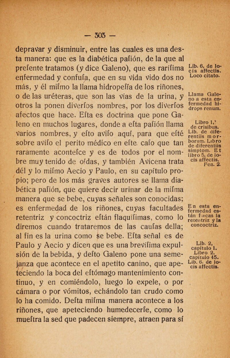 depravar y disminuir, entre las cuales es una des- ta manera: que es la diabética pafión, de la que al prefente tratamos (y dice Galeno), que es rarífima enfermedad y confufa, que en su vida vido dos no más, y él mifmo la llama hidropefía de los riñones, o de las uréteras, que son las vías de la urina, y otros la ponen diveríos nombres, por los diverfos afectos que hace. Efta es doctrina que pone Ga¬ leno en muchos lugares, donde a efta pafión llama Varios nombres, y efto avifo aquí, para que efté sobre avifo el perito médico en efte cafo que tan raramente acontefce y es de todos por el nom¬ bre muy tenido de oídas, y también Avicena trata dél y lo mifmo Aecio y Paulo, en su capítulo pro¬ pio; pero de los más graves autores se llama dia¬ bética pafión, qüe quiere decir urinar de la mifma manera que se bebe, cuyas señales son conocidas; es enfermedad de los riñones, cuyas facultades retentriz y concoctriz eftán flaquífimas, como lo diremos cuando trataremos de las caufas della; al fin es la urina como se bebe. Efta señal es de Paulo y Aecio y dicen que es una brevífima expul¬ sión de la bebida, y defto Galeno pone una seme¬ janza que acontece en el apetito canino, que ape¬ teciendo la boca del eftómago mantenimiento con¬ tinuo, y en comiéndolo, luego lo expele, o por cámara o por vómitos, echándolo tan crudo como lo ha comido. Defta mifma manera acontece a los riñones, que apeteciendo humedecerte, como lo mueftra la sed que padecen siempre, atraen para sí Lib. 6, de lo¬ éis affectis. Loco citato. Llama Gale¬ no a esta en¬ fermedad hi- drops renum. Libro 1,? de crisibus. Lib. de dife- rentiis mor- borum. Libro de diferentiis simptom. Et libro 5, de lo¬ éis affectis. Fen. 2. En esta en¬ fermedad es¬ tán Lacas la retentriz y la concoctriz. Lib. 2, capítulo 1. Libro 2, capitulo 45. Lib. 6. de lo¬ éis affectis.