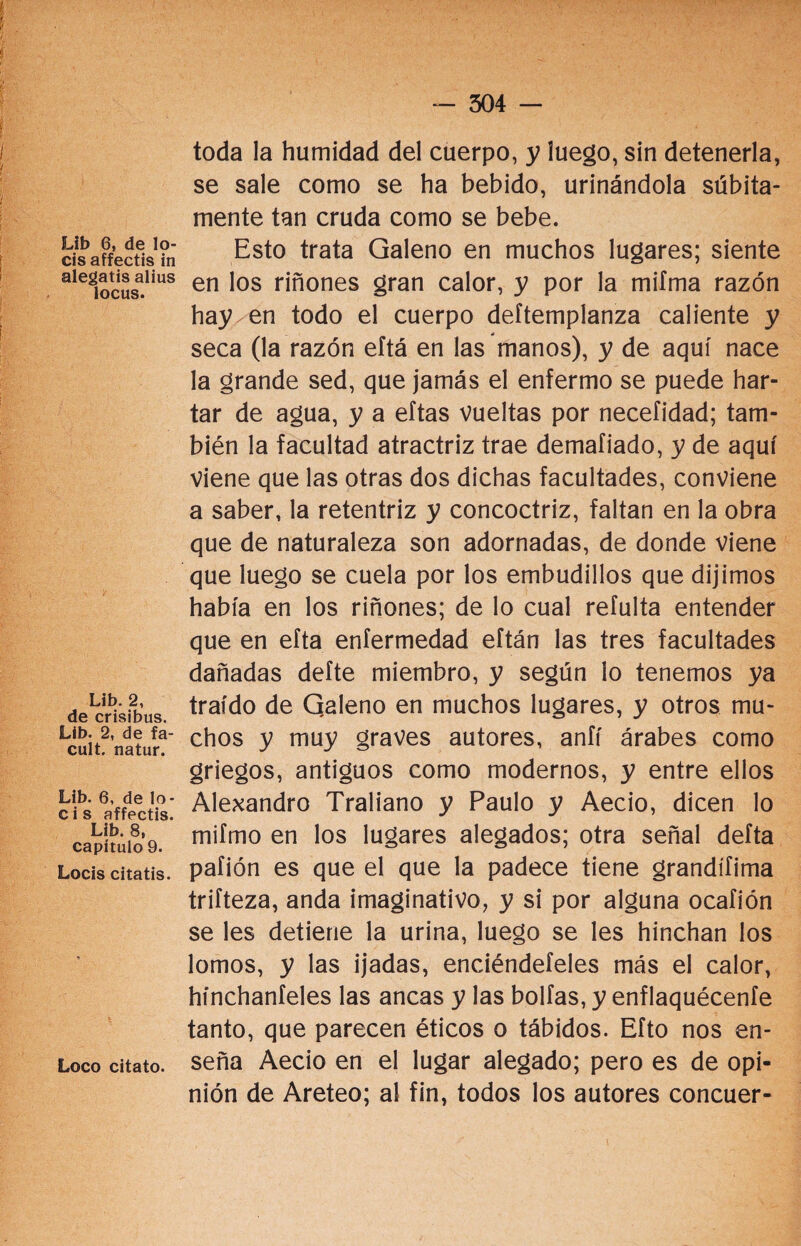 Lib 6, de lo¬ éis affectis in alegatis alius locus. Lib. 2, de crisibus. Lib. 2, de fa- cult. natur. Lib. 6, de 1o- c i s affectis. Lib. 8, capítulo 9. Locis citatis. Loco citato. toda la humidad del cuerpo, y luego, sin detenerla, se sale como se ha bebido, urinándola súbita¬ mente tan cruda como se bebe. Esto trata Galeno en muchos lugares; siente en los riñones gran calor, y por la miíma razón hay en todo el cuerpo deftempianza caliente y seca (la razón eítá en las manos), y de aquí nace la grande sed, que jamás el enfermo se puede har¬ tar de agua, y a eftas vueltas por necefidad; tam¬ bién la facultad atractriz trae demafiado, y de aquí viene que las otras dos dichas facultades, conviene a saber, la retentriz y concoctriz, faltan en la obra que de naturaleza son adornadas, de donde viene que luego se cuela por los embudillos que dijimos había en los riñones; de lo cual refulta entender que en efta enfermedad eftán las tres facultades dañadas defte miembro, y según io tenemos ya traído de Qaleno en muchos lugares, y otros mu¬ chos y muy graves autores, anfí árabes como griegos, antiguos como modernos, y entre ellos Alejandro Traliano y Paulo y Aecio, dicen lo mifmo en los lugares alegados; otra señal defta pafión es que el que la padece tiene grandífima trifteza, anda imaginativo, y si por alguna ocafión se les detiene la urina, luego se les hinchan los lomos, y las ijadas, enciéndeteles más el calor, hínchanteles las ancas y las bolfas, y enflaquécenfe tanto, que parecen éticos o tábidos. Efto nos en¬ seña Aecio en el lugar alegado; pero es de opi¬ nión de Areteo; al fin, todos los autores concuer-