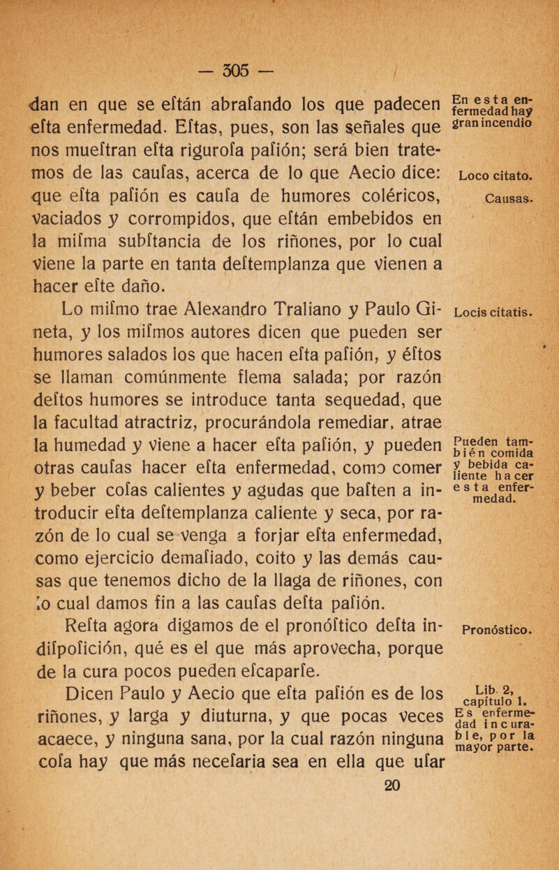 dan en que se eítán abrafando los que padecen efta enfermedad. Eftas, pues, son las señales que nos mueftran efta rigurofa paíión; será bien trate¬ mos de las cautas, acerca de lo que Aecio dice: que efta pafión es caufa de humores coléricos, vaciados 3; corrompidos, que eítán embebidos en la mifma subftancia de los riñones, por lo cual Viene la parte en tanta deftemplanza que vienen a hacer eíte daño. Lo mifmo trae Alexandro Traliano y Paulo Gi- neta, y los mifmos autores dicen que pueden ser humores salados los que hacen efta pafión, y éftos se llaman comúnmente flema salada; por razón deítos humores se introduce tanta sequedad, que la facultad atractriz, procurándola remediar, atrae la humedad y viene a hacer efta pafión, y pueden otras caufas hacer efta enfermedad, como comer y beber cofas calientes y agudas que baíten a in¬ troducir efta deftemplanza caliente y seca, por ra¬ zón de lo cual se venga a forjar efta enfermedad, como ejercicio demafiado, coito y las demás cau¬ sas que tenemos dicho de la llaga de riñones, con lo cual damos fin a las caufas defta pafión. Refta agora digamos de el pronóftico defta in- diípoíición, qué es el que más aprovecha, porque de la cura pocos pueden eícaparfe. Dicen Paulo y Aecio que efta pafión es de los riñones, y larga y diuturna, y que pocas veces acaece, y ninguna sana, por la cual razón ninguna cofa hay que más necefaria sea en ella que ufar 20 En esta en¬ fermedad hay gran incendio Loco citato. Causas. Locis citatis. Pueden tam¬ bién comida y bebida ca¬ liente ha cer esta enfer¬ medad. Pronóstico. Lib. 2, capítulo 1. Es enferme¬ dad i n c ura- b 1 e, por la mayor parte.