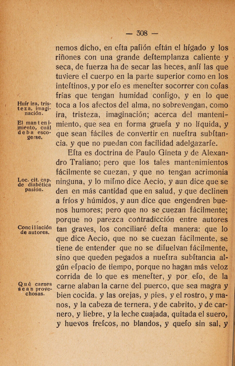 Huir ira, tris- teza, imagi¬ nación. El manteni¬ miento, cuál deba esco¬ gerse. Loe. cit. cap. de diabética pasión. Conciliación de autores. Qué carnes sean prove¬ chosas. nemos dicho, en efta pafión eftán el hígado y los riñones con una grande deftemplanza caliente y seca, de fuerza ha de secar las heces, anfí las que tuviere el cuerpo en la parte superior como en los inteftinos,y por efo es menefter socorrer con cofas frías que tengan humidad configo, y en lo que toca a los afectos del alma, no sobrevengan, como ira, tristeza, imaginación; acerca del manteni¬ miento, que sea en forma gruefa y no líquida, y que sean fáciles de convertir en nueftra subítan- cia, y que no puedan con facilidad adelgazarte. Efta es doctrina de Paulo Gíneta y de Alexan- dro Traliano; pero que los tales mantenimientos fácilmente se cuezan, y que no tengan acrimonia ninguna, y lo mifmo dice Aecio, y aun dice que se den en más cantidad que en salud, y que declinen a fríos y húmidos, y aun dice que engendren bue¬ nos humores; pero que no se cuezan fácilmente; porque no parezca corttradicción entre autores tan graves, los conciliaré defta manera: que lo que dice Aecio, que no se cuezan fácilmente, se tiene de entender que no se difuelvan fácilmente, sino que queden pegados a nueftra subftancia al¬ gún efpacio de tiempo, porque no hagan más veloz corrida de lo que es menefter, y por efo, de la carne alaban la carne del puerco, que sea magra y bien cocida, y las orejas, y pies, y el rostro, y ma¬ nos, y la cabeza de ternera, y de cabrito, y de car¬ nero, y liebre, y la leche cuajada, quitada el suero, y huevos frefeos, no blandos, y quefo sin sal, y