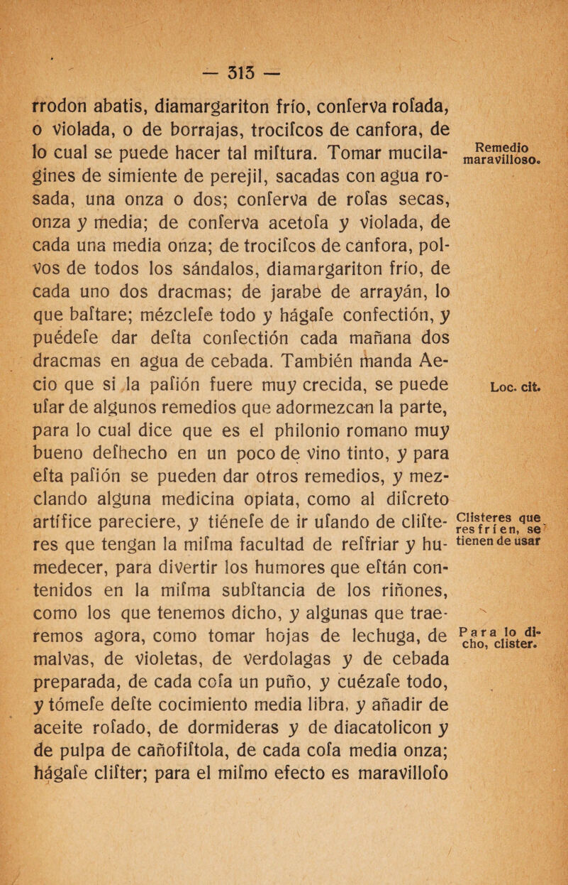 - 315 — rrodon abatís, diamargariton frío, coníerva rotada, o violada, o de borrajas, trocifcos de canfora, de lo cual se puede hacer tal miftura. Tomar mucila- gines de simiente de perejil, sacadas con agua ro¬ sada, una onza o dos; coníerva de roías secas, onza y media; de coníerva acetoía y violada, de cada una media onza; de trocifcos de cánfora, pol¬ vos de todos los sándalos, diamargariton frío, de cada uno dos dracmas; de jarabe de arrayán, lo que baftare; mézcleíe todo y hágaíe confectión, y puédete dar defta confectión cada mañana dos dracmas en agua de cebada. También manda Ae- cio que si la pafión fuere muy crecida, se puede ufar de algunos remedios que adormezcan la parte, para lo cual dice que es el philonio romano muy bueno defhecho en un poco de vino tinto, y para efta pafión se pueden dar otros remedios, y mez¬ clando alguna medicina opiata, como al diícreto artífice pareciere, y tiénefe de ir ufando de difie¬ res que tengan la mifma facultad de reffriar y hu¬ medecer, para divertir los humores que eftán con¬ tenidos en la mifma subftancia de los riñones, como los que tenemos dicho, y algunas que trae¬ remos agora, como tomar hojas de lechuga, de malvas, de violetas, de verdolagas y de cebada preparada, de cada cofa un puño, y cuézafe todo, y tómete defte cocimiento media libra, y añadir de aceite rofado, de dormideras y de diacatolicon y de pulpa de cañofiftola, de cada cofa media onza; hágate clifter; para el mifmo efecto es maravillofo Remedio maravilloso. Loe. cit. Clisteres que resfríen, se tienen de usar Para lo di» cho, clister.