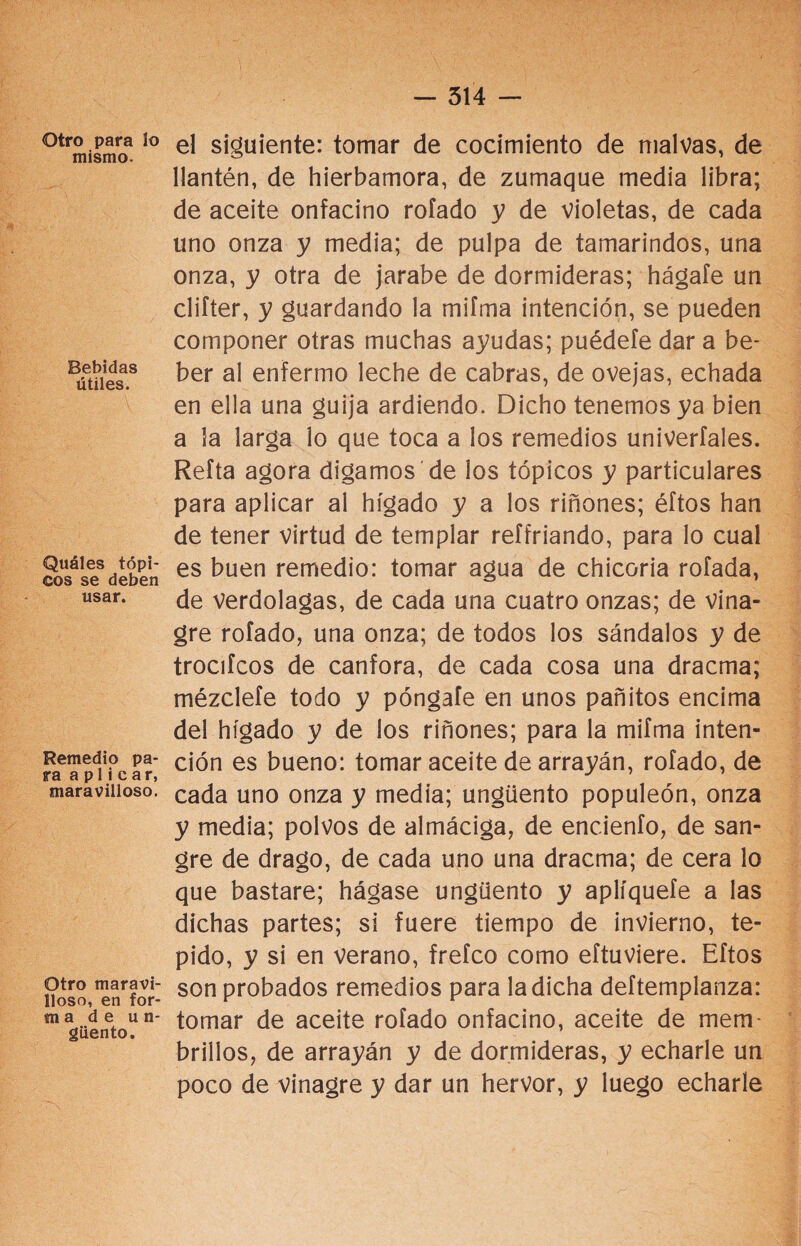 514 — Otro para lo mismo. Bebidas útiles. Quáles tópi¬ cos se deben usar. Remedio pa¬ ra aplicar, maravilloso. Otro maravi¬ lloso, en for¬ ra a de un¬ güento. el siguiente: tomar de cocimiento de malvas, de llantén, de hierbamora, de zumaque media libra; de aceite onfacino rofado y de violetas, de cada uno onza y media; de pulpa de tamarindos, una onza, y otra de jarabe de dormideras; hágale un clifter, y guardando la mifma intención, se pueden componer otras muchas ayudas; puédele dar a be¬ ber al enfermo leche de cabras, de ovejas, echada en ella una guija ardiendo. Dicho tenemos ya bien a la larga lo que toca a los remedios univerfales. Refta agora digamos de los tópicos y particulares para aplicar al hígado y a los riñones; éftos han de tener virtud de templar reffriando, para lo cual es buen remedio: tomar agua de chicoria rolada, de verdolagas, de cada una cuatro onzas; de vina¬ gre rofado, una onza; de todos los sándalos y de trocifcos de canfora, de cada cosa una dracma; mézclele todo y póngale en unos pañitos encima del hígado y de los riñones; para la mifma inten¬ ción es bueno: tomar aceite de arrayán, rofado, de cada uno onza y media; ungüento populeón, onza y media; polvos de almáciga, de enc.ienfo, de san¬ gre de drago, de cada uno una dracma; de cera lo que bastare; hágase ungüento y aplíquefe a las dichas partes; si fuere tiempo de invierno, te- pido, y si en verano, frefco como eftuviere. Eftos son probados remedios para la dicha deftemplanza: tomar de aceite rofado onfacino, aceite de mem¬ brillos, de arrayán y de dormideras, y echarle un poco de vinagre y dar un hervor, y luego echarle