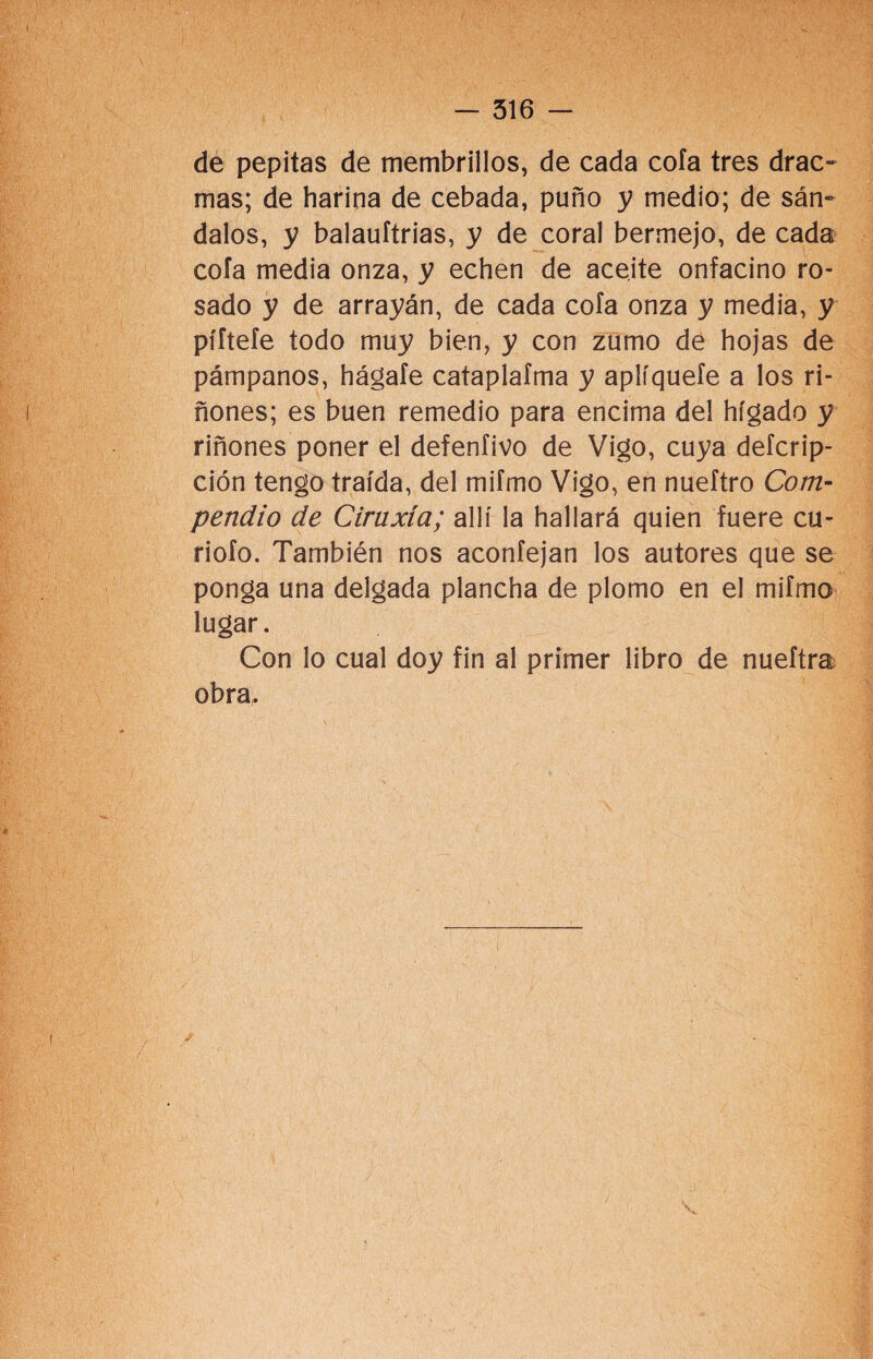 de pepitas de membrillos, de cada cofa tres drac- mas; de harina de cebada, puño y medio; de sán¬ dalos, y balauítrias, y de coral bermejo, de cada cofa media onza, y echen de aceite onfacino ro¬ sado y de arrayán, de cada cofa onza y media, y píftefe todo muy bien, y con zumo de hojas de pámpanos, hágafe cataplafma y aplíquefe a los ri¬ ñones; es buen remedio para encima del hígado y riñones poner el defenfivo de Vigo, cuya defcrip- ción tengo traída, del mifmo Vigo, en nueftro Com¬ pendio de Ciraxía; allí la hallará quien fuere cu¬ riólo. También nos aconfejan los autores que se ponga una delgada plancha de plomo en el mifmo lugar. Con lo cual doy fin al primer libro de nueftra obra.