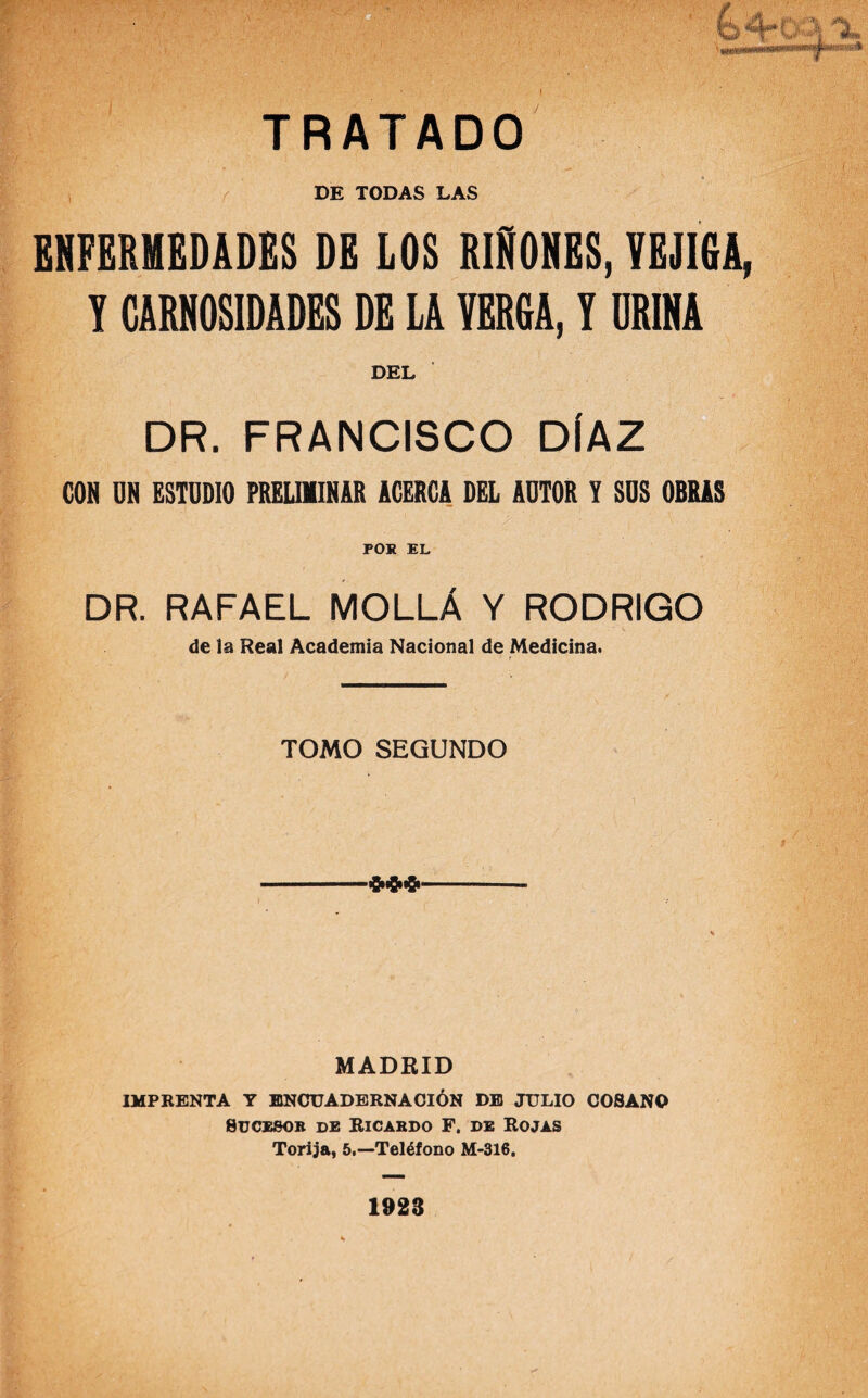 DE TODAS LAS ENFERMEDADES DE LOS RIÑONES, VEJIGA, Y CARNOSIDADES DE LA YERGA, Y URINA DEL DR. FRANCISCO DÍAZ CON UN ESTUDIO PRELIMINAR ACERCA DEL AUTOR Y SUS OBRAS POR EL DR. RAFAEL MOLLÁ Y RODRIGO de la Real Academia Nacional de Medicina. TOMO SEGUNDO £»8& MADRID IMPRENTA Y ENCUADERNACIÓN DE JULIO COSANO Sucesor de Ricardo F. de Rojas Torija, 5.—Teléfono M-316. 1923