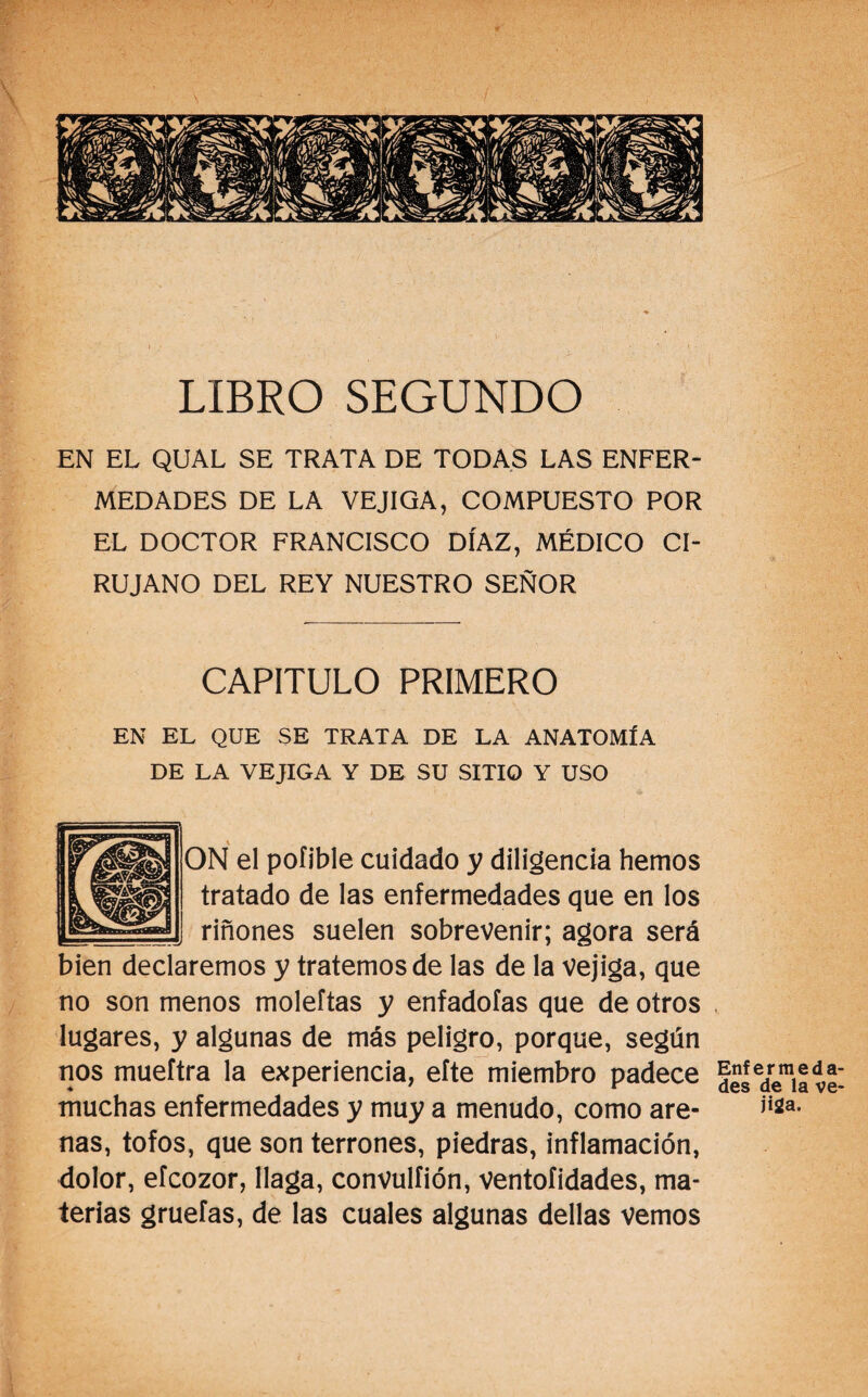 LIBRO SEGUNDO EN EL QUAL SE TRATA DE TODAS LAS ENFER¬ MEDADES DE LA VEJIGA, COMPUESTO POR EL DOCTOR FRANCISCO DÍAZ, MÉDICO CI¬ RUJANO DEL REY NUESTRO SEÑOR CAPITULO PRIMERO EN EL QUE SE TRATA DE LA ANATOMÍA DE LA VEJIGA Y DE SU SITIO Y USO * ON el pofible cuidado y diligencia hemos tratado de las enfermedades que en los riñones suelen sobrevenir; agora será bien declaremos y tratemos de las de la vejiga, que no son menos moleftas y enfadólas que de otros lugares, y algunas de más peligro, porque, según nos mueftra la experiencia, eíte miembro padece muchas enfermedades y muy a menudo, como are¬ nas, tofos, que son terrones, piedras, inflamación, dolor, efcozor, llaga, convulíión, ventoíidades, ma¬ terias gruefas, de las cuales algunas dellas vemos Enfermeda¬ des de la ve¬ jiga.