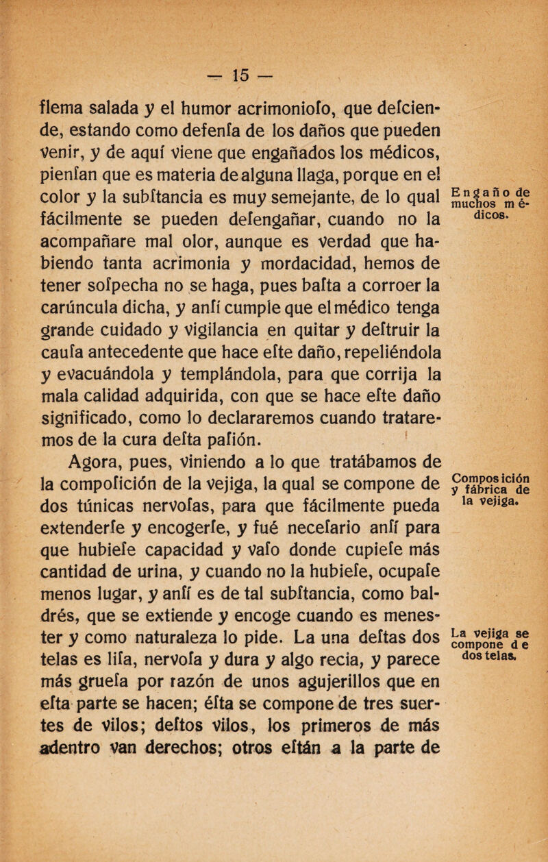 i flema salada y el humor acrimonioío, que deícien- de, estando como defenía de los daños que pueden Venir, y de aquí viene que engañados los médicos, pienían que es materia de alguna llaga, porque en el color y la subítancia es muy semejante, de lo qual fácilmente se pueden deíengañar, cuando no la acompañare mal olor, aunque es verdad que ha¬ biendo tanta acrimonia y mordacidad, hemos de tener soípecha no se haga, pues baíta a corroer la carúncula dicha, y aníí cumple que el médico tenga grande cuidado y vigilancia en quitar y deítruir la caula antecedente que hace eíte daño, repeliéndola y evacuándola y templándola, para que corrija la mala calidad adquirida, con que se hace eíte daño significado, como lo declararemos cuando tratare¬ mos de la cura deíta pafión. Agora, pues, viniendo a lo que tratábamos de la compoíición de la vejiga, la qual se compone de dos túnicas nervoías, para que fácilmente pueda extenderle y encogerle, y fué neceíario aníí para que hubieíe capacidad y vafo donde cupieíe más cantidad de urina, y cuando no la hubieíe, ocupaíe menos lugar, y aníí es de tal subítancia, como bal- drés, que se extiende y encoge cuando es menes¬ ter y como naturaleza lo pide. La una deíias dos telas es liía, nervoía y dura y algo recia, y parece más grueía por razón de unos agujerillos que en efta parte se hacen; éíta se compone de tres suer¬ tes de vilos; deítos vilos, los primeros de más adentro van derechos; otros eítán a la parte de Engaño de muchos m é- dicos. Compos ición y fábrica de la vejiga. La vejiga se compone d e dos telas.