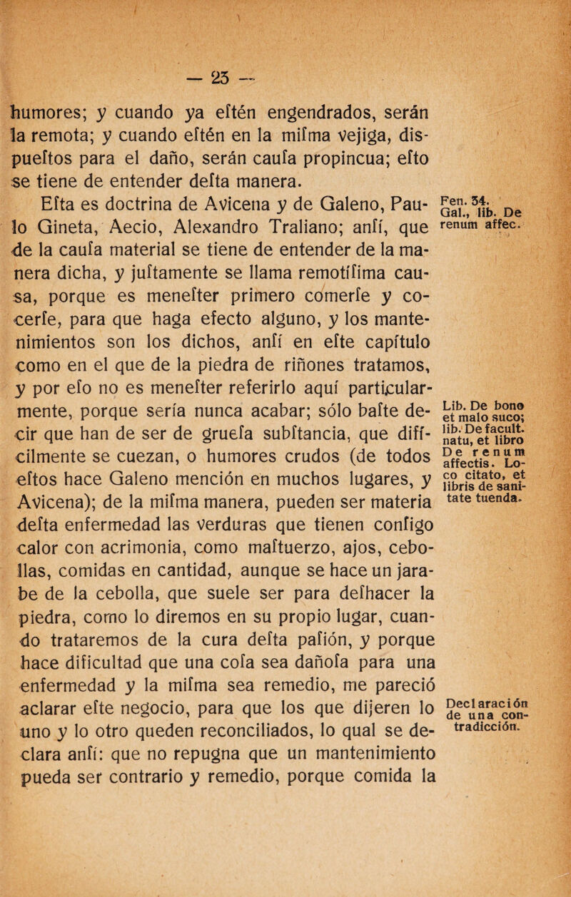 - 25 - humores; y cuando ya eftén engendrados, serán la remota; y cuando eítén en la mifma Vejiga, dis- pueftos para el daño, serán caufa propincua; efto se tiene de entender defta manera. Eíta es doctrina de Avicena y de Galeno, Pau¬ lo Gineta, Aecio, Alejandro Traliano; anfí, que de la cauía material se tiene de entender de la ma¬ nera dicha, y juftamente se llama remotífima cau¬ sa, porque es meneíter primero cómeríe y co¬ certe, para que haga efecto alguno, y los mante¬ nimientos son los dichos, aníí en eíte capítulo como en el que de la piedra de riñones tratamos, y por efo no es meneíter referirlo aquí particular¬ mente, porque sería nunca acabar; sólo baíte de¬ cir que han de ser de gruefa subítancia, que difí¬ cilmente se cuezan, o humores crudos (de todos eítos hace Galeno mención en muchos lugares, y Avicena); de la mifma manera, pueden ser materia defta enfermedad las verduras que tienen configo calor con acrimonia, como maftuerzo, ajos, cebo¬ llas, comidas en cantidad, aunque se hace un jara¬ be de la cebolla, que suele ser para defhacer la piedra, como lo diremos en su propio lugar, cuan¬ do trataremos de la cura defta pafión, y porque hace dificultad que una cofa sea dañoía para una enfermedad y la mifma sea remedio, me pareció aclarar eíte negocio, para que los que dijeren lo uno y lo otro queden reconciliados, lo qual se de¬ clara anfí: que no repugna que un mantenimiento pueda ser contrario y remedio, porque comida la Fen. 34. Gal., lib. De renum affec. Lib. De bono et malo suco; lib. Defacult. natu, et libro De renum affectis. Lo¬ co citato, et libris de sani- tate tuenda. Declaración de una con¬ tradicción.