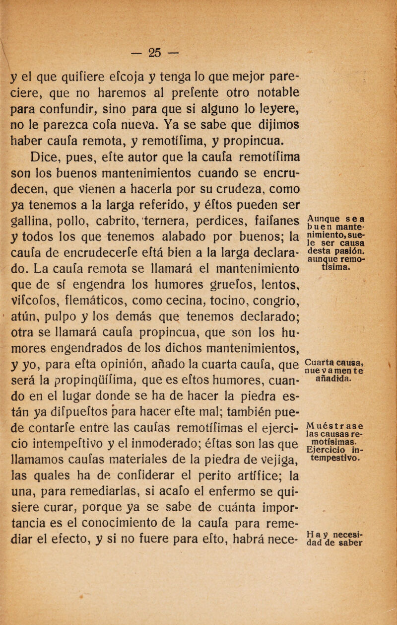 y el que quifiere eícoja y tenga lo que mejor pare¬ ciere, que no haremos al prefente otro notable para confundir, sino para que si alguno lo leyere, no le parezca cofa nueva. Ya se sabe que dijimos haber cauía remota, y remotííima, y propincua. Dice, pues, eíte autor que la caula remotííima son los buenos mantenimientos cuando se encru¬ decen, que vienen a hacerla por su crudeza, como ya tenemos a la larga referido, y éftos pueden ser gallina, pollo, cabrito, ternera, perdices, faifanes y todos los que tenemos alabado por buenos; la cauía de encrudeceríe eítá bien a la larga declara¬ do. La cauía remota se llamará el mantenimiento que de sí engendra los humores gruefos, lentos, viícofos, flemáticos, como cecina, tocino, congrio, atún, pulpo y los demás que tenemos declarado; otra se llamará cauía propincua, que son los hu¬ mores engendrados de los dichos mantenimientos, y yo, para efta opinión, añado la cuarta cauía, que será la propinqüífima, que es eftos humores, cuan¬ do en el lugar donde se ha de hacer la piedra es¬ tán ya diípueítos para hacer eíte mal; también pue¬ de contaríe entre las caufas remotííimas el ejerci¬ cio intempeítivo y el inmoderado; éftas son las que llamamos cauías materiales de la piedra de vejiga, las quales ha de coníiderar el perito artífice; la una, para remediarlas, si acaío el enfermo se qui¬ siere curar, porque ya se sabe de cuánta impor¬ tancia es el conocimiento de la cauía para reme¬ diar el efecto, y si no fuere para eíto, habrá nece- Aunque sea buen mante¬ nimiento, sue¬ le ser causa desta pasión, aunque remo¬ tísima. Cuarta causa, nuevamente añadida. M uéstr ase las causas re¬ motísimas. Ejercicio in¬ tempestivo. Hay necesi¬ dad de saber