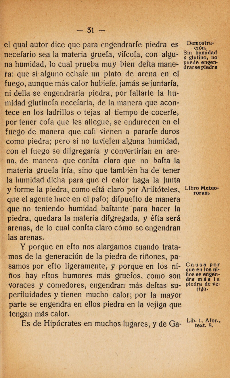 el qual autor dice que para engendrarle piedra es necefario sea la materia gruefa, Vifcofa, con algu¬ na humidad, lo cual prueba muy bien delta mane¬ ra: que si alguno echafe un plato de arena en el fuego, aunque más calor hubiefe, jamás se juntaría, ni della se engendraría piedra, por faltarle la hu- midad glutinofa necefaria, de la manera que acon¬ tece en los ladrillos o tejas al tiempo de cocerte, por tener cofa que les allegue, se endurecen en el fuego de manera que cali vienen a pararle duros como piedra; pero si no tuviefen alguna humidad, con el fuego se difgregaría y convertirían en are¬ na, de manera que confía claro que no bafta la materia gruefa fría, sino que también ha de tener la humidad dicha para que el calor haga la junta y forme la piedra, como eftá claro por Ariftóteles, que el agente hace en el pafo; difpuefto de manera que no teniendo humidad baftante para hacer la piedra, quedara la materia difgregada, y éfta será arenas, de lo cual confía claro cómo se engendran las arenas. Y porque en efto nos alargamos cuando trata¬ mos de la generación de la piedra de riñones, pa¬ samos por efto ligeramente, y porque en los ni¬ ños hay eftos humores más gruefos, como son Voraces y comedores, engendran más deftas su¬ perfluidades y tienen mucho calor; por la mayor parte se engendra en ellos piedra en la vejiga que tengan más calor. Es de Hipócrates en muchos lugares, y de Ga- Demostra- ción. Sin humidad V glutino, no puede engen¬ drarse piedra Libro Meteo- rorum. Causa por que en los ni¬ ños se engen¬ dra más la piedra de ve¬ jiga. Lib. 1, Afor., text. 8.