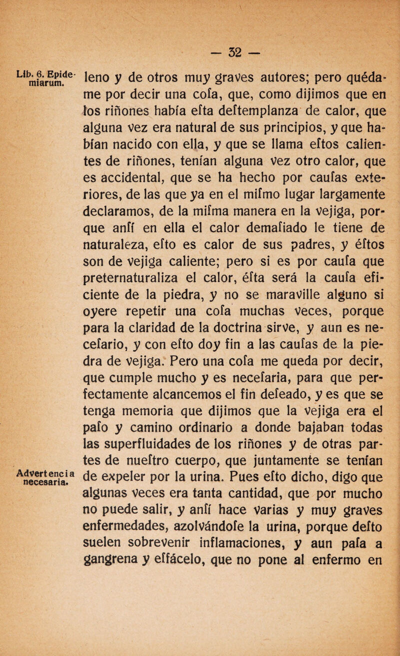 Li miarum.de* ^en0 V de otros muy graves autores; pero quéda¬ me por decir una cofa, que, como dijimos que en tos riñones había eíta deftemplanza de calor, que alguna vez era natural de sus principios, y que ha¬ bían nacido con ella, y que se llama eftos calien¬ tes de riñones, tenían alguna vez otro calor, que es accidental, que se ha hecho por caulas exte¬ riores, de las que ya en el mifmo lugar largamente declaramos, de la miíma manera en la vejiga, por¬ que anfí en ella el calor demaíiado le tiene de naturaleza, eíto es calor de sus padres, y éítos son de vejiga caliente; pero si es por caula que preternaturaliza el calor, éíta será la cauía efi¬ ciente de la piedra, y no se maraville alguno si oyere repetir una cofa muchas veces, porque para la claridad de la doctrina sirve, y aun es ne- cefario, y con eíto doy fin a las caulas de la pie¬ dra de vejiga. Pero una cofa me queda por decir, que cumple mucho y es necefaria, para que per¬ fectamente alcancemos el fin defeado, y es que se tenga memoria que dijimos que la vejiga era el pafo y camino ordinario a donde bajaban todas las superfluidades de los riñones y de otras par¬ tes de nueftro cuerpo, que juntamente se tenían Necesaria!a de e*Peler Por Ia urina. Pues efto dicho, digo que algunas veces era tanta cantidad, que por mucho no puede salir, y anfí hace varias y muy graves enfermedades, azolvándofe la urina, porque defto suelen sobrevenir inflamaciones, y aun pafa a gangrena y eífácelo, que no pone al enfermo en