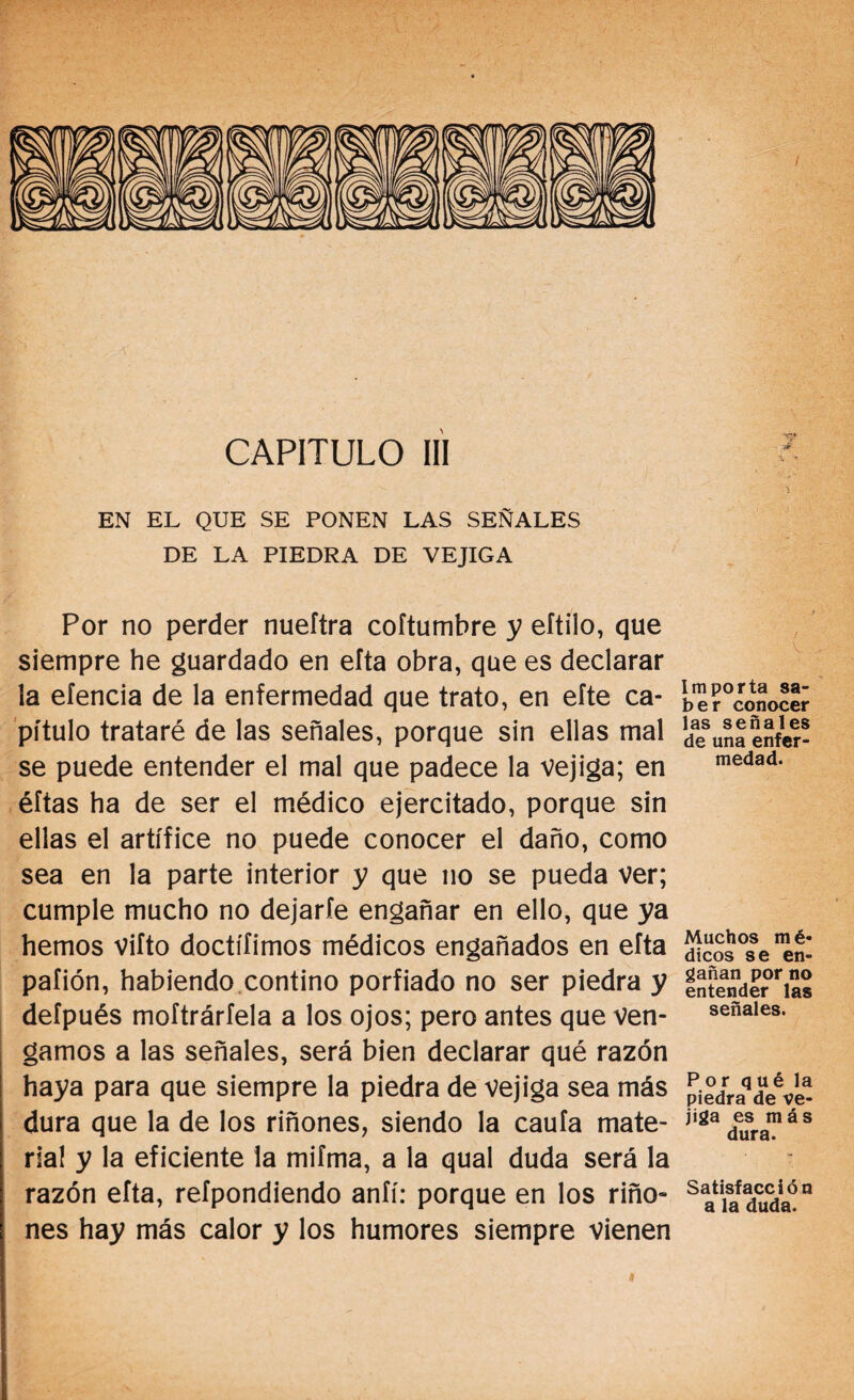 CAPITULO III EN EL QUE SE PONEN LAS SEÑALES DE LA PIEDRA DE VEJIGA Por no perder nuefíra coítumbre y eítilo, que siempre he guardado en efta obra, que es declarar la eíencia de la enfermedad que trato, en efte ca¬ pítulo trataré de las señales, porque sin ellas mal se puede entender el mal que padece la vejiga; en éítas ha de ser el médico ejercitado, porque sin ellas el artífice no puede conocer el daño, como sea en la parte interior y que no se pueda Ver; cumple mucho no dejarfe engañar en ello, que ya hemos viíto doctífimos médicos engañados en efta pafión, habiendo contino porfiado no ser piedra y defpués moftrárfela a los ojos; pero antes que ven¬ gamos a las señales, será bien declarar qué razón haya para que siempre la piedra de vejiga sea más dura que la de los riñones, siendo la caula mate¬ rial y la eficiente la mifma, a la qual duda será la razón efta, refpondiendo anfí: porque en los riño» nes hay más calor y los humores siempre vienen Importa sa¬ ber conocer las señales de una enfer¬ medad. Muchos m é- dicos se en¬ gañan por no entender las señales. Por qué la piedra de ve¬ jiga es más dura. Satisfacción a la duda. i