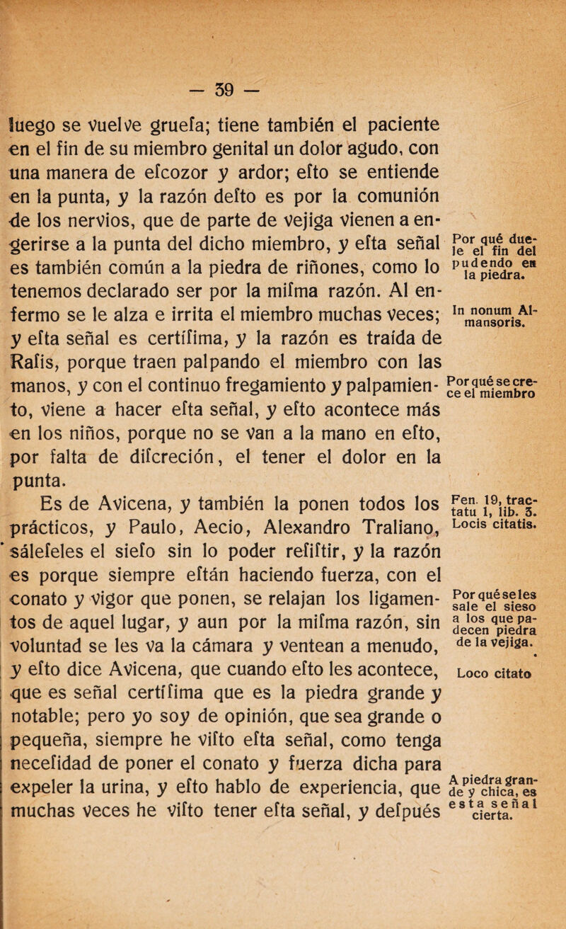 - 59 - luego se vuelve gruefa; tiene también el paciente en el fin de su miembro genital un dolor agudo, con una manera de efcozor y ardor; efto se entiende en la punta, y la razón defto es por la comunión -de los nervios, que de parte de vejiga vienen a en¬ gerirse a la punta del dicho miembro, y efta señal es también común a la piedra de riñones, como lo tenemos declarado ser por la mifma razón. Al en¬ fermo se le alza e irrita el miembro muchas veces; y efta señal es certífima, y la razón es traída de Rafis, porque traen palpando el miembro con las manos, y con el continuo fregamiento y palpamien¬ to, viene a hacer efta señal, y efto acontece más en los niños, porque no se Van a la mano en efto, por falta de difcreción, el tener el dolor en la punta. Es de Avicena, y también la ponen todos los prácticos, y Paulo, Aecio, Alejandro Traliano, ’ sáleteles el sieío sin lo poder reíiftir, y la razón es porque siempre eftán haciendo fuerza, con el conato y vigor que ponen, se relajan los ligamen¬ tos de aquel lugar, y aun por la mifma razón, sin voluntad se les va la cámara y ventean a menudo, y efto dice Avicena, que cuando efto les acontece, : que es señal certífima que es la piedra grande y notable; pero yo soy de opinión, que sea grande o pequeña, siempre he vifto efta señal, como tenga necefidad de poner el conato y fuerza dicha para expeler la urina, y efto hablo de experiencia, que muchas veces he vifto tener efta señal, y deípués Por qué due¬ le el fin del pudendo ea la piedra. In nonum Al- mansoris. Por qué se cre¬ ce el miembro Fen. 19, trac- tatu 1, lib. 3. Locis citatis. Por qué seles sale el sieso a los que pa¬ decen piedra de la vejiga. • Loco citato A piedra gran¬ de y chica, es esta señal cierta.