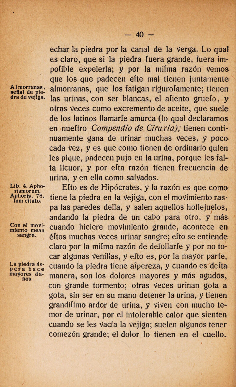 Almorranas, señal de pie¬ dra de vejiga. Lib. 4. Apho- riBmorum. Aphoris. 78. Iam citato. Con el movi¬ miento mean sangre. La piedra ás- pera hace mayores da¬ ños. echar la piedra por la canal de la verga. Lo qual es claro, que si la piedra fuera grande, fuera im- poíible expelerla; y por la mifma razón vemos que los que padecen efte mal tienen juntamente almorranas, que los fatigan rigurofamente; tienen las urinas, con ser blancas, el afiento gruefo, y otras veces como excremento de aceite, que suele de los latinos llamarte amurca (lo qual declaramos en nueftro Compendio de Ciruxía); tienen conti¬ nuamente gana de urinar muchas veces, y poco cada vez, y es que como tienen de ordinario quien les pique, padecen pujo en la urina, porque les fal¬ ta licuor, y por efta razón tienen frecuencia de urina, y en ella como salvados. Efto es de Hipócrates, y la razón es que como tiene la piedra en la vejiga, con el movimiento ras¬ pa las paredes della, y salen aquellos hollejuelos, andando la piedra de un cabo para otro, y más cuando hiciere movimiento grande, acontece en éftos muchas veces urinar sangre; efto se entiende claro por la mifma razón de defollarfe y por no to¬ car algunas venillas, y efto es, por la mayor parte, cuando la piedra tiene afpereza, y cuando es deíta manera, son los dolores mayores y más agudos, con grande tormento; otras veces urinan gota a gota, sin ser en su mano detener la urina, y tienen grandífimo ardor de urina, y viven con mucho te¬ mor de urinar, por el intolerable calor que sienten cuando se les vacía la vejiga; suelen algunos tener comezón grande; el dolor lo tienen en el cuello.