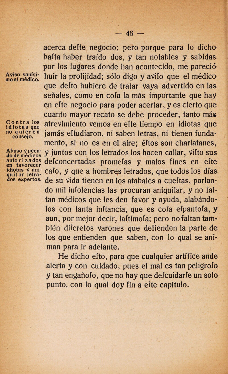 Aviso sanísi¬ mo al médico. Contra los idiotas que no quieren consejo. Abuso y peca¬ do de médicos autor i zados en favorecer idiotas y ani- Suilar letra- os expertos. — 46 —¡ acerca defte negocio; pero porque para lo dicho bafta haber traído dos, y tan notables y sabidas por los lugares donde han acontecido, me pareció huir la prolijidad; sólo digo y avilo que el médico que defto hubiere de tratar vaya advertido en las señales, como en cola la más importante que hay en efte negocio para poder acertar, y es cierto que cuanto mayor recato se debe proceder, tanto más atrevimiento vemos en eíte tiempo en idiotas que jamás eítudiaron, ni saben letras, ni tienen funda¬ mento, si no es en el aire; éftos son charlatanes, y juntos con los letrados los hacen callar, viíto sus defconcertadas prometas y malos fines en efte cafo, y que a hombres letrados, que todos los días de su vida tienen en los atabales a cueftas, parlan¬ do mil infolencias las procuran aniquilar, y no fal¬ tan médicos que les den favor y ayuda, alabándo¬ los con tanta inítancia, que es cofa efpantofa, y aun, por mejor decir, laftimofa; pero no faltan tam¬ bién difcretos Varones que defienden la parte de los que entienden que saben, con lo qual se ani¬ man para ir adelante. He dicho efto, para que cualquier artífice ande alerta y con cuidado, pues el mal es tan peligrofo y tan engañofo, que no hay que defcuidarfe un solo punto, con lo qual doy fin a efte capítulo.