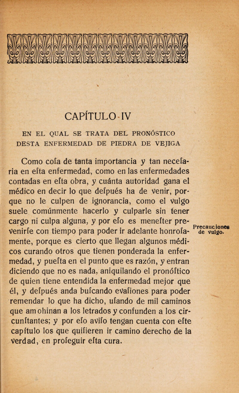 V CAPÍTULO* IV EN EL QUAL SE TRATA DEL PRONÓSTICO DESTA ENFERMEDAD DE PIEDRA DE VEJIGA Como cofa de tanta importancia y tan neceía- ria en efta enfermedad, como en las enfermedades contadas en efta obra, y cuánta autoridad gana el médico en decir lo que defpués ha de venir, por¬ que no le culpen de ignorancia, como el vulgo suele comúnmente hacerlo y culparle sin tener cargo ni culpa alguna, y por efo es menefter pre- Precaucion^s Venirle con tiempo para poder ir adelante honrofa- de vulgo, mente, porque es cierto que llegan algunos médi¬ cos curando otros que tienen ponderada la enfer¬ medad, y puefta en el punto que es razón, y entran diciendo que no es nada, aniquilando el pronóftico de quien tiene entendida la enfermedad mejor que él, y defpués anda bufcando evafiones para poder remendar lo que ha dicho, ufando de mil caminos que amohínan a los letrados y confunden a los cir¬ cundantes; y por efo avifo tengan cuenta con efte capítulo los que quifieren ir camino derecho de la verdad, en proíeguir efta cura. *