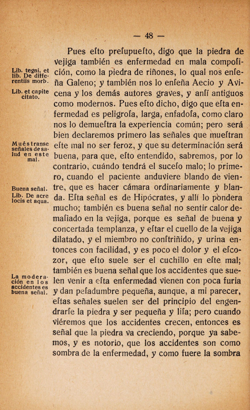 Lib. tegni, et lib. De diffe- rentiis morb. Lib. et capite citato. Muéstrense señales desa¬ lud en este mal. Buena señal. Lib. De acre locis et aqua. La modera¬ ción en los accidentes es buena señal. Pues efto preíupuefto, digo que la piedra de Vejiga también es enfermedad en mala compoíi- ción, como la piedra de riñones, lo qual nos enfe- ña Galeno; y también nos lo enfeña Aecio y Avi- cena y los demás autores graves, y anfí antiguos como modernos. Pues efto dicho, digo que efta en¬ fermedad es peligróla, larga, enfadofa, como claro nos lo demueftra la experiencia común; pero será bien declaremos primero las señales que mueftran efte mal no ser feroz, y que su determinación será buena, para que, efto entendido, sabremos, por lo contrario, cuándo tendrá el sucefo malo; lo prime¬ ro, cuando el paciente anduviere blando de vien¬ tre, que es hacer cámara ordinariamente y blan¬ da. Efta señal es de Hipócrates, y allí lo pbndera mucho; también es buena señal no sentir calor de- mafiado en la vejiga, porque es señal de buena y concertada templanza, y eftar el cuello de la Vejiga dilatado, y el miembro no conftriñido, y urina en¬ tonces con facilidad, y es poco el dolor y el efco- zor, que efto suele ser el cuchillo en efte mal; también es buena señal que los accidentes que sue¬ len venir a efta enfermedad vienen con poca furia y dan pefadumbre pequeña, aunque, a mi parecer, eftas señales suelen ser del principio del engen¬ drarte la piedra y ser pequeña y lifa; pero cuando viéremos que los accidentes crecen, entonces es señal que la piedra va creciendo, porque ya sabe¬ mos, y es notorio, que los accidentes son como sombra de la enfermedad, y como fuere la sombra