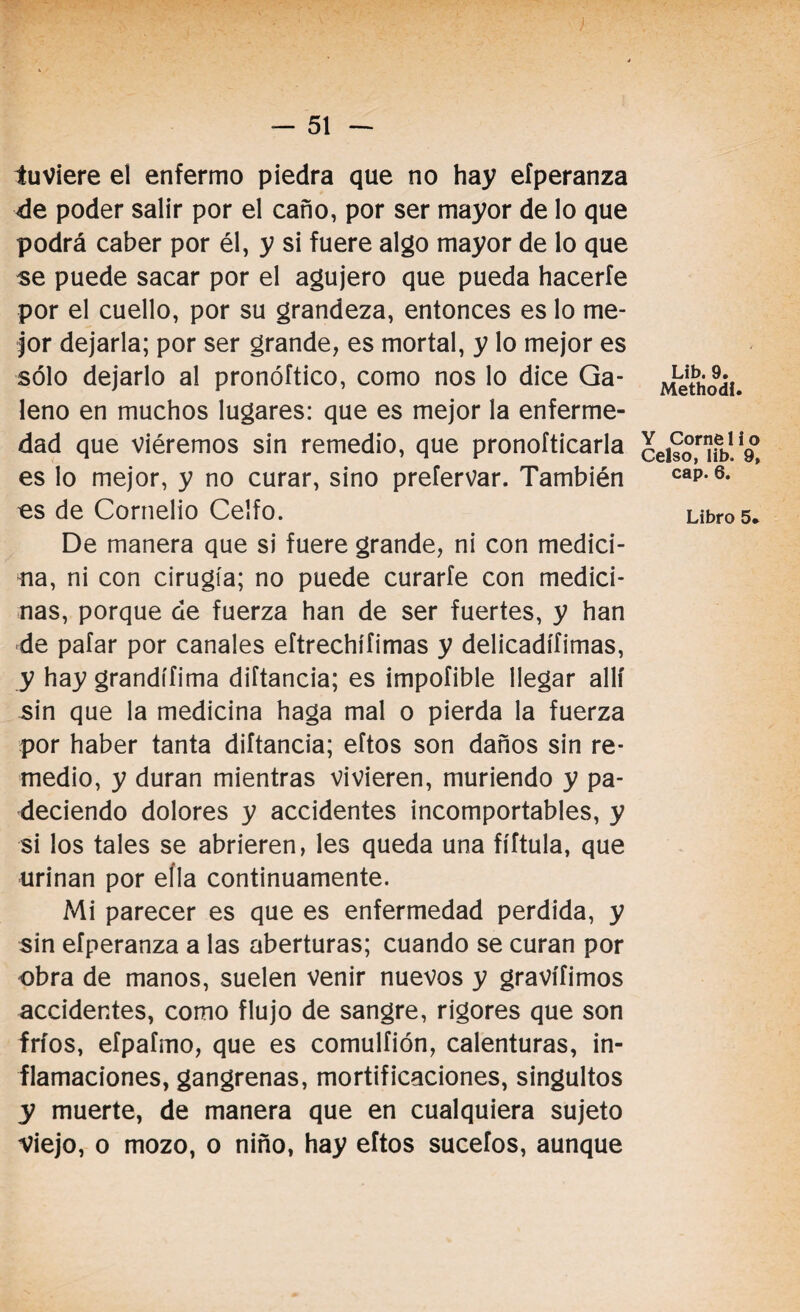 tuviere el enfermo piedra que no hay efperanza ée poder salir por el caño, por ser mayor de lo que podrá caber por él, y si fuere algo mayor de lo que se puede sacar por el agujero que pueda hacerle por el cuello, por su grandeza, entonces es lo me¬ jor dejarla; por ser grande, es mortal, y lo mejor es sólo dejarlo al pronóftico, como nos lo dice Ga¬ leno en muchos lugares: que es mejor la enferme¬ dad que viéremos sin remedio, que pronoíticarla es lo mejor, y no curar, sino preíervar. También es de Cornelio Celfo. De manera que si fuere grande, ni con medici¬ na, ni con cirugía; no puede curarfe con medici¬ nas, porque de fuerza han de ser fuertes, y han de pafar por canales eftrechífimas y delicadísimas, y hay grandífima diftancia; es impofible llegar allí sin que la medicina haga mal o pierda la fuerza por haber tanta diftancia; eftos son daños sin re¬ medio, y duran mientras vivieren, muriendo y pa¬ deciendo dolores y accidentes incomportables, y si los tales se abrieren, les queda una fíítula, que urinan por ella continuamente. Mi parecer es que es enfermedad perdida, y sin efperanza a las aberturas; cuando se curan por obra de manos, suelen venir nuevos y gravííimos accidentes, como flujo de sangre, rigores que son fríos, efpafmo, que es comulfión, calenturas, in¬ flamaciones, gangrenas, mortificaciones, singultos y muerte, de manera que en cualquiera sujeto Viejo, o mozo, o niño, hay eftos sucefos, aunque Lib. 9. Methodí. Y Corne 1 i o Celso, lib. 9, cap. 6. Libro 5*