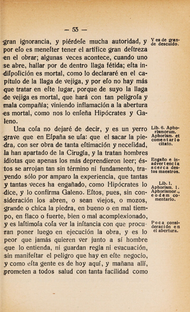 - 55 - gran ignorancia, y piérdele mucha autoridad, y por efo es meneíter tener el artífice gran deftreza en el obrar; algunas veces acontece, cuando uno se abre, hallar por de dentro llaga fétida; efta in- -difpoíición es mortal, como lo declararé en el ca¬ pítulo de la llaga de vejiga, y por efo no hay más que tratar en efte lugar, porque de suyo la llaga 4e vejiga es mortal, que hará con tan peligróla y mala compañía; viniendo inflamación a la abertura es mortal, como nos lo eníeña Hipócrates y Ga¬ leno. Una cofa no dejaré de decir, y es un yerro grave que en Efpaña se ufa: que el sacar la pie¬ dra, con ser obra de tanta eftimación y necefidad, la han apartado de la Cirugía, y la tratan hombres idiotas que apenas los más deprendieron leer; és¬ tos se arrojan tan sin término ni fundamento, tra¬ yendo sólo por amparo la experiencia, que tantas y tantas veces ha engañado, como Hipócrates lo dice, y lo confirma Galeno. Eftos, pues, sin con¬ sideración ios abren, o sean viejos, o mozos, grande o chica la piedra, en bueno o en mal tiem¬ po, en flaco o fuerte, bien o mal acomplexionado, y es laftimofa cofa ver la inftancia con que procu¬ ran poner luego en ejecución la obra, y es lo peor que jamás quieren ver junto a sí hombre que lo entienda, ni guardan regla ni evacuación, sin manifeítar el peligro que hay en efte negocio, y como efta gente es de hoy aquí, y mañana allí, prometen a todos salud con tanta facilidad como Y es de gran¬ de descuido. Lib. 6. Apho- rismorum. Aphorism. et comentar i o citato. Engaño e in¬ advertencia acerca des¬ tos maestros. Lib. 1. Aphorism. 1. Aphorismor., eodem co¬ mentario. Poca consi¬ deración en el abertura.