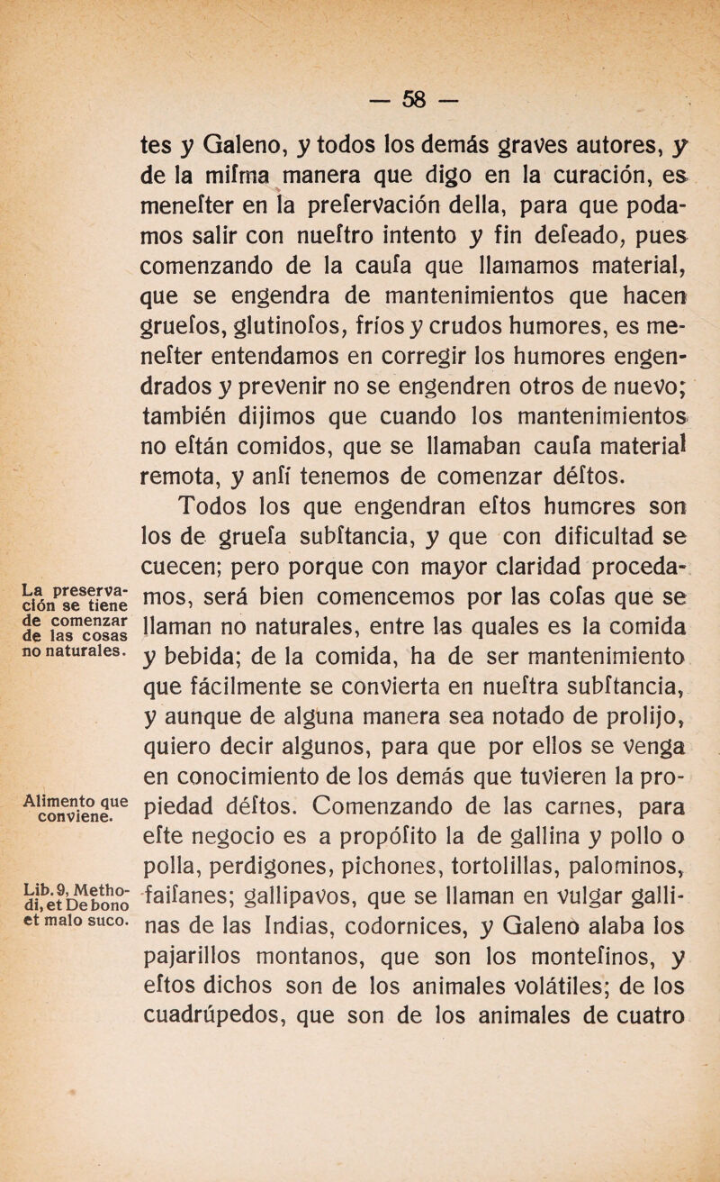 La preserva¬ ción se tiene de comenzar de las cosas no naturales. Alimento que conviene. Lib. 9, Metho- di,et De bono et malo suco. tes y Galeno, y todos los demás graves autores, y de la mifma manera que digo en la curación, es menefter en la prefervación della, para que poda¬ mos salir con nueítro intento y fin defeado, pues comenzando de la caufa que llamamos material, que se engendra de mantenimientos que hacen gruefos, glutinofos, fríos y crudos humores, es me¬ nefter entendamos en corregir los humores engen¬ drados y prevenir no se engendren otros de nuevo; también dijimos que cuando los mantenimientos no eftán comidos, que se llamaban caufa material remota, y anfí tenemos de comenzar déftos. Todos los que engendran eftos humcres son los de gruefa subítancia, y que con dificultad se cuecen; pero porque con mayor claridad proceda¬ mos, será bien comencemos por las cofas que se llaman no naturales, entre las quales es la comida y bebida; de la comida, ha de ser mantenimiento que fácilmente se convierta en nueftra subítancia, y aunque de alguna manera sea notado de prolijo, quiero decir algunos, para que por ellos se venga en conocimiento de los demás que tuvieren la pro¬ piedad déftos. Comenzando de las carnes, para efte negocio es a propófito la de gallina y pollo o polla, perdigones, pichones, tortolillas, palominos, faiíanes; gallipavos, que se llaman en vulgar galli¬ nas de las Indias, codornices, y Galeno alaba los pajarillos montanos, que son los montefinos, y eftos dichos son de los animales volátiles; de los cuadrúpedos, que son de los animales de cuatro