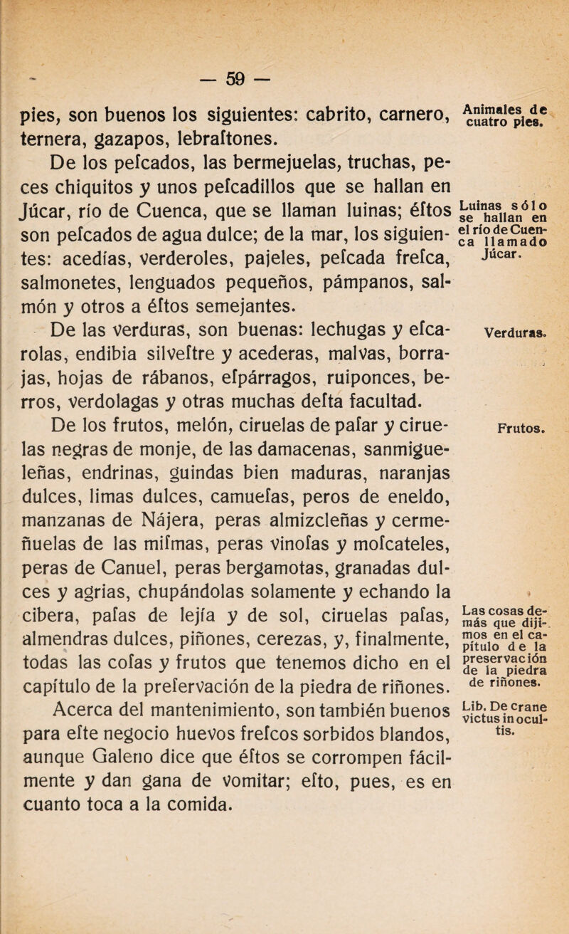 pies, son buenos los siguientes: cabrito, carnero, ternera, gazapos, lebraftones. De los peleados, las bermejuelas, truchas, pe¬ ces chiquitos y unos peícadillos que se hallan en Júcar, río de Cuenca, que se llaman luinas; éítos son peleados de agua dulce; de la mar, los siguien¬ tes: acedías, verderoles, pajeles, peleada frefea, salmonetes, lenguados pequeños, pámpanos, sal¬ món y otros a éftos semejantes. De las verduras, son buenas: lechugas y eíca- rolas, endibia silveftre y acederas, malvas, borra¬ jas, hojas de rábanos, efpárragos, ruiponces, be¬ rros, verdolagas y otras muchas delta facultad. De los frutos, melón, ciruelas de paíar y cirue¬ las negras de monje, de las damacenas, sanmigue- leñas, endrinas, guindas bien maduras, naranjas dulces, limas dulces, camuefas, peros de eneldo, manzanas de Nájera, peras almizcleñas y cerme- ñuelas de las mifmas, peras vinofas y mofeateles, peras de Canuel, peras bergamotas, granadas dul¬ ces y agrias, chupándolas solamente y echando la cibera, pafas de lejía y de sol, ciruelas pafas, almendras dulces, piñones, cerezas, y, finalmente, todas las cofas y frutos que tenemos dicho en el capítulo de la prefervación de la piedra de riñones. Acerca del mantenimiento, son también buenos para efte negocio huevos frefeos sorbidos blandos, aunque Galeno dice que éftos se corrompen fácil¬ mente y dan gana de vomitar; eíto, pues, es en cuanto toca a la comida. Animales de cuatro pies. Luinas sólo se hallan en el río de Cuen¬ ca llamado Júcar. Verduras. Frutos. Las cosas de¬ más que diji¬ mos en el ca¬ pítulo d e la preservación de la piedra de riñones. Lib. De crane victusin ocul¬ tis.