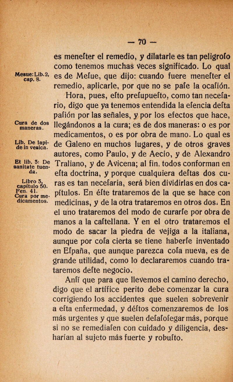 Mesue:Lib.2, cap. 8. Cura de dos maneras. Ub. De lapi¬ de in vesica. Et lib. 3: De sanitate tuen- da. Libro 3, capítulo oO. Fen. 41. Cura pór me¬ dicamentos. es meneíter el remedio, y dilatarle es tan peligrofo como tenemos muchas veces significado. Lo qual es de Mefue, que dijo: cuando fuere meneíter el remedio, aplicarle, por que no se paíe la ocafión. Hora, pues, eíto preíupuefto, como tan neceía- rio, digo que ya tenemos entendida la efencia deíta pafión por las señales, y por los efectos que hace, llegándonos a la cura; es de dos maneras: o es por medicamentos, o es por obra de mano. Lo qual es de Galeno en muchos lugares, y de otros graves autores, como Paulo, y de Aecio, y de Alejandro Traliano, y de Avicena; al fin, todos conforman en efta doctrina, y porque cualquiera deftas dos cu¬ ras es tan necefaria, será bien dividirlas en dos ca¬ pítulos. En éíte trataremos de la que se hace con medicinas, y de la otra trataremos en otros dos. En el uno trataremos del modo de curarle por obra de manos a la caftellana. Y en el otro trataremos el modo de sacar la piedra de vejiga a la italiana, aunque por cofa cierta se tiene haberle inventado en Efpaña, que aunque parezca cofa nueva, es de grande utilidad, como lo declararemos cuando tra¬ taremos defte negocio. Aníí que para que llevemos el camino derecho, digo que el artífice perito debe comenzar la cura corrigiendo los accidentes que suelen sobrevenir a eíta enfermedad, y déftos comenzaremos de los más urgentes y que suelen deíafoíegarmás, porque si no se remediafen con cuidado y diligencia, des¬ harían al sujeto más fuerte y robuíto.