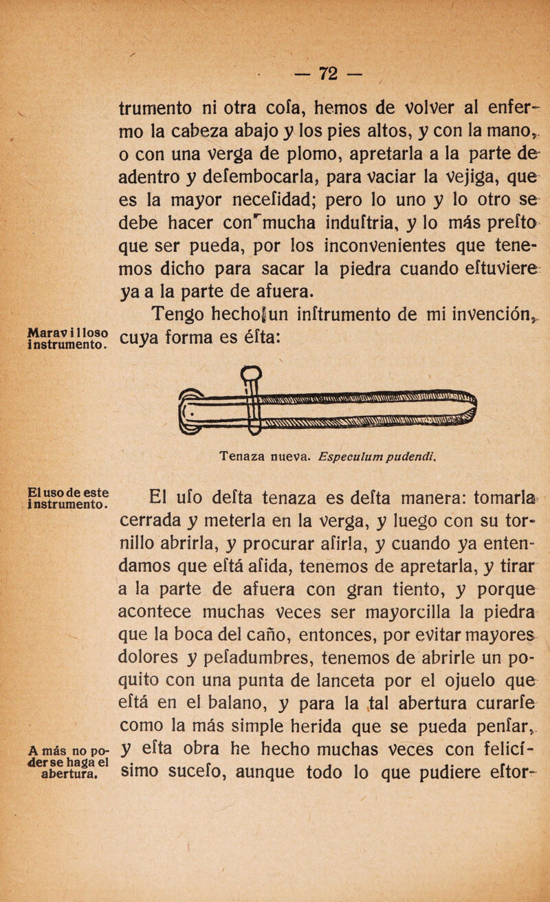 Maravilloso instrumento. El uso de este instrumento. A más no po¬ derse haga el abertura. / truniento ni otra cola, hemos de volver al enfer¬ mo la cabeza abajo y los pies altos, y con la mano, o con una verga de plomo, apretarla a la parte de adentro y deíembocarla, para vaciar la vejiga, que es la mayor necefidad; pero lo uno y lo otro se debe hacer con*~mucha induítria, y lo más prefto que ser pueda, por los inconvenientes que tene¬ mos dicho para sacar la piedra cuando eftuviere ya a la parte de afuera. Tengo hechofun inftrumento de mi invención, cuya forma es éfta: Tenaza nueva. Especulum pudendi. El ufo defta tenaza es delta manera: tomarla cerrada y meterla en la verga, y luego con su tor¬ nillo abrirla, y procurar afirla, y cuando ya enten¬ damos que eftá afida, tenemos de apretarla, y tirar a la parte de afuera con gran tiento, y porque acontece muchas veces ser mayorcilla la piedra que la boca del caño, entonces, por evitar mayores dolores y pefadumbres, tenemos de abrirle un po¬ quito con una punta de lanceta por el ojuelo que eftá en el balano, y para la tal abertura curarfe como la más simple herida que se pueda penfar, y efta obra he hecho muchas Veces con felicí¬ simo sucefo, aunque todo lo que pudiere eftor-