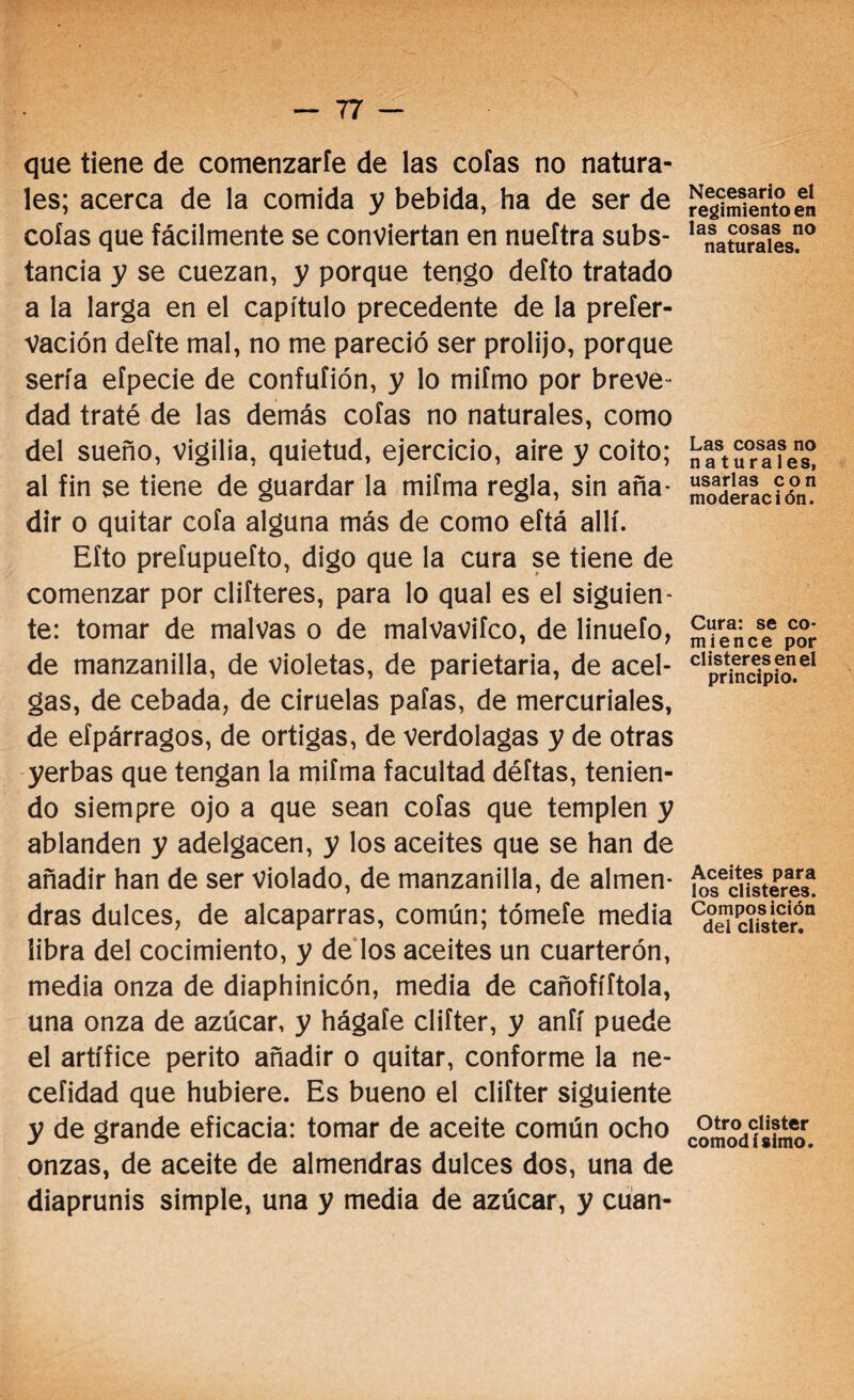 que tiene de comenzarte de las cofas no natura¬ les; acerca de la comida y bebida, ha de ser de cofas que fácilmente se conviertan en nueftra subs¬ tancia y se cuezan, y porque tengo defto tratado a la larga en el capítulo precedente de la prefer- vación defte mal, no me pareció ser prolijo, porque sería eípecie de confufión, y lo mifmo por breve¬ dad traté de las demás cofas no naturales, como del sueño, vigilia, quietud, ejercicio, aire y coito; al fin se tiene de guardar la mifma regla, sin aña¬ dir o quitar cofa alguna más de como eftá allí. Eíto prefupuefto, digo que la cura se tiene de comenzar por difieres, para lo qual es el siguien¬ te: tomar de malvas o de malvavifco, de linuefo, de manzanilla, de violetas, de parietaria, de acel¬ gas, de cebada, de ciruelas pafas, de mercuriales, de eípárragos, de ortigas, de verdolagas y de otras yerbas que tengan la mifma facultad déftas, tenien¬ do siempre ojo a que sean cofas que templen y ablanden y adelgacen, y los aceites que se han de añadir han de ser violado, de manzanilla, de almen¬ dras dulces, de alcaparras, común; tómefe media libra del cocimiento, y de los aceites un cuarterón, media onza de diaphinicón, media de cañofíítola, una onza de azúcar, y hágale clifter, y aníí puede el artífice perito añadir o quitar, conforme la ne- cefidad que hubiere. Es bueno el clifter siguiente y de grande eficacia: tomar de aceite común ocho onzas, de aceite de almendras dulces dos, una de diaprunis simple, una y media de azúcar, y cuan- Necesario el regimiento en las cosas no naturales. Las cosas no na turales, usarlas con moderación. Cura: se co¬ mience por clisteres en el principio. Aceites para los clisteres. Composición del clister. Otro clister comodísimo.