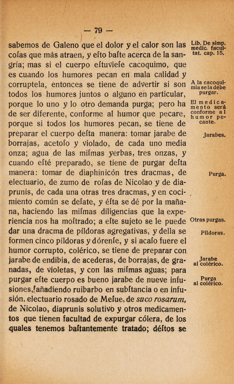 sabemos de Galeno que el dolor y el calor son las coías que más atraen, y eíto bafte acerca de la san¬ gría; mas si el cuerpo eítuvieíe cacoquimo, que es cuando los humores pecan en mala calidad y corruptela, entonces se tiene de advertir si son todos ios humores juntos o alguno en particular, porque lo uno y lo otro demanda purga; pero ha de ser diferente, conforme al humor que pecare, porque si todos los humores pecan, se tiene de preparar el cuerpo delta manera: tomar jarabe de borrajas, acetofo y violado, de cada uno media onza; agua de las mifmas yerbas, tres onzas, y cuando eíté preparado, se tiene de purgar delta manera: tomar de diaphinicón tres dracmas, de electuario, de zumo de roías de Nicolao y de dia- prunis, de cada una otras tres dracmas, y en coci¬ miento común se delate, y éfta se dé por la maña¬ na, haciendo las mifmas diligencias que la expe¬ riencia nos ha moftrado; a eíte sujeto se le puede dar una dracma de píldoras agregativas, y della se formen cinco píldoras y dórenle, y si acaío fuere el humor corrupto, colérico, se tiene de preparar con jarabe de endibia, de acederas, de borrajas, de gra¬ nadas, de violetas, y con las mifmas aguas; para purgar efte cuerpo es bueno jarabe de nueve infu¬ siones,fañadiendo ruibarbo en subftancia o en infu¬ sión, electuario rosado de Meíue, de suco rosaram, de Nicolao, diaprunis solutivo y otros medicamen¬ tos que tienen facultad de expurgar cólera, de los quales tenemos baítantemente tratado; déítos se Lib. De simp. medie, facúl¬ tate cap. 15. A la cacoqui- miaseladebe purgar. El medica¬ mento será conforme a 1 humor pe¬ cante. Jarabes» Purga, Otras purgas. Píldoras, Jarabe al colérico. Purga al colérico.