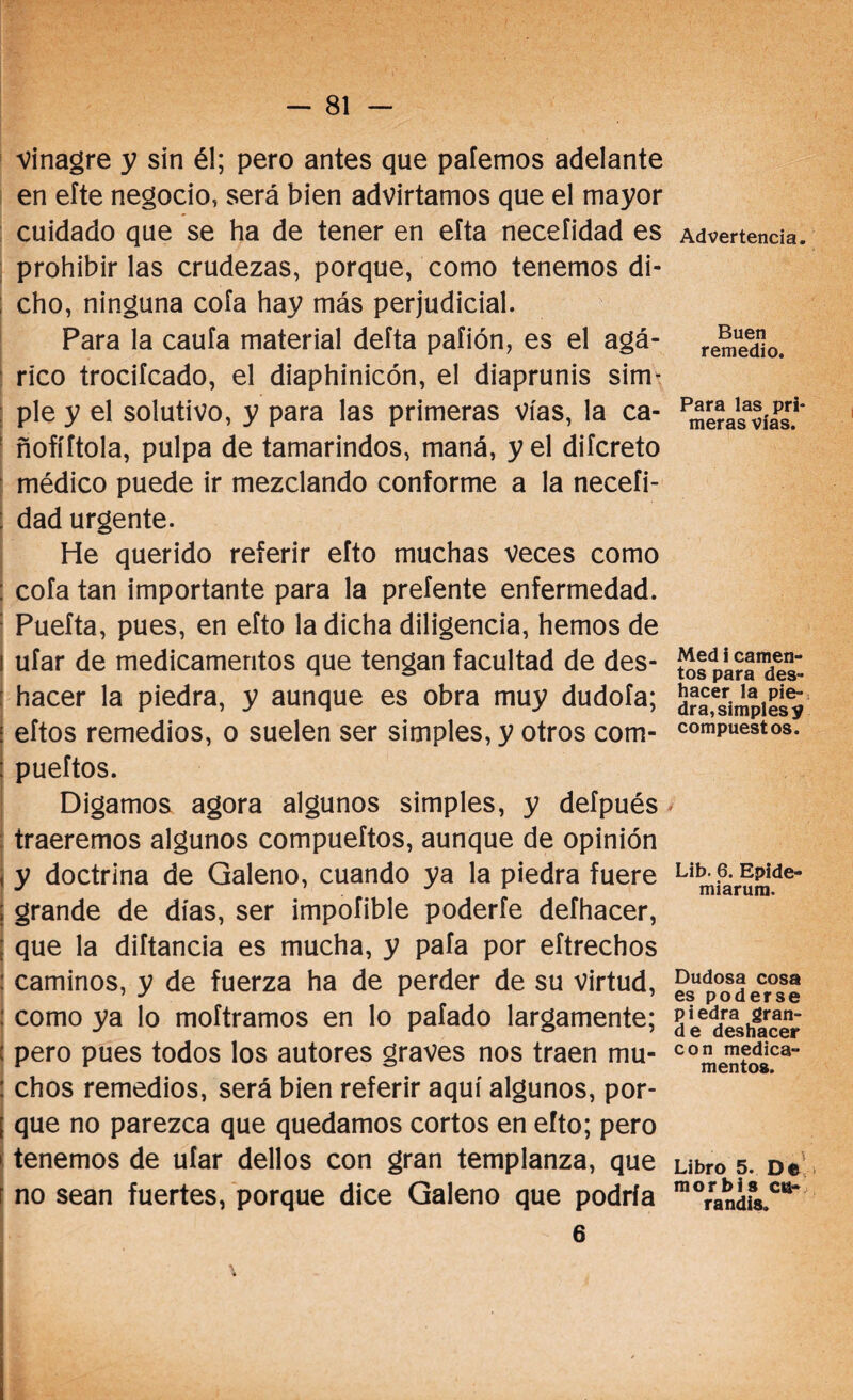 Vinagre y sin él; pero antes que paternos adelante en efte negocio, será bien advirtamos que el mayor cuidado que se ha de tener en efta neceíidad es prohibir las crudezas, porque, como tenemos di¬ cho, ninguna cofa hay más perjudicial. Para la caufa material delta paíión, es el agá¬ rico trocifcado, el diaphinicón, el diaprunis sim¬ ple y el solutivo, y para las primeras vías, la ca- : ñofíítola, pulpa de tamarindos, maná, y el difcreto médico puede ir mezclando conforme a la necefi- : dad urgente. He querido referir efto muchas veces como : cofa tan importante para la prefente enfermedad. Puefta, pues, en efto la dicha diligencia, hemos de ufar de medicamentos que tengan facultad de des- : hacer la piedra, y aunque es obra muy dudofa; i eftos remedios, o suelen ser simples, y otros com- : pueftos. Digamos agora algunos simples, y defpués traeremos algunos compueftos, aunque de opinión y doctrina de Galeno, cuando ya la piedra fuere ; grande de días, ser impofible poderte defhacer, j que la diftancia es mucha, y pafa por eftrechos : caminos, y de fuerza ha de perder de su virtud, : como ya lo moftramos en lo pafado largamente; ( pero pues todos los autores graves nos traen mu- : chos remedios, será bien referir aquí algunos, por- ¡ que no parezca que quedamos cortos en efto; pero > tenemos de ufar dellos con gran templanza, que j no sean fuertes, porque dice Galeno que podría 6 Advertencia. Buen remedio. Para las pri¬ meras vías. Med i camen- tos para des¬ hacer la pie¬ dra, simples y compuestos. Lib. 6. Epide- miarura. Dudosa cosa es poderse piedra gran¬ de deshacer con medica¬ mentos. Libro 5. De mor bis cu- randis.