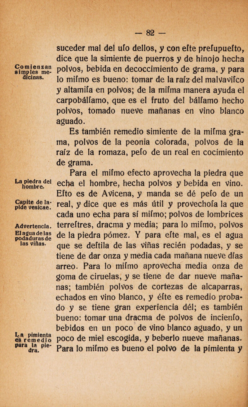 Comienzan simples me¬ dicinas. La piedra del hombre. Capite de la¬ pide veslcae. Advertencia. Elaguadelas podaduras de las viñas. La pimienta es remedio para la pie¬ dra. suceder mal del ufo dellos, y con efte prefupuefto, dice que la simiente de puerros y de hinojo hecha polvos, bebida en decoccimiento de grama, y para lo mifmo es bueno: tomar de la raíz del malvaviíco y altamifa en polvos; de la mifma manera ayuda el carpobálfamo, que es el fruto del bálfamo hecho polvos, tomado nueve mañanas en vino blanco aguado. Es también remedio simiente de la mifma gra¬ ma, polvos de la peonía colorada, polvos de la raíz de la romaza, pefo de un real en cocimiento de grama. Para el mifmo efecto aprovecha la piedra que echa el hombre, hecha polvos y bebida en vino. Efto es de Avicena, y manda se dé pefo de un real, y dice que es más útil y provechofa la que cada uno echa para sí mifmo; polvos de lombrices terreftres, dracma y media; para lo mifmo, polvos de la piedra pómez. Y para efte mal, es el agua que se deftila de las viñas recién podadas, y se tiene de dar onza y media cada mañana nueve días arreo. Para lo mifmo aprovecha media onza de goma de ciruelas, y se tiene de dar nueve maña¬ nas; también polvos de cortezas de alcaparras, echados en vino blanco, y éfte es remedio proba¬ do y se tiene gran experiencia dél; es también bueno: tomar una dracma de polvos de incienfo, bebidos en un poco de vino blanco aguado, y un poco de miel escogida, y beberlo nueve mañanas. Para lo mifmo es bueno el polvo de la pimienta y