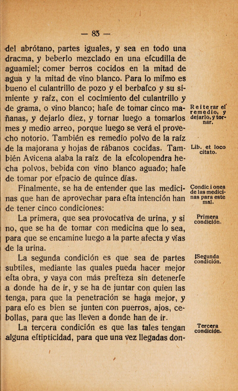 del abrótano, partes iguales, y sea en todo una dracma, y beberlo mezclado en una eícudilla de aguamiel; comer berros cocidos en la mitad de agua y la mitad de vino blanco. Para lo mifmo es bueno el culantrillo de pozo y el berbafco y su si¬ miente y raíz, con el cocimiento del culantrillo y de grama, o vino blanco; haíe de tomar cinco ma¬ ñanas, y dejarlo diez, y tornar luego a tomarlos i mes y medio arreo, porque luego se verá el prove- í cho notorio. También es remedio polvo de la raíz i de la majorana y hojas de rábanos cocidas. Tam¬ bién Avicena alaba la raíz de la eícolopendra he¬ cha polvos, bebida con vino blanco aguado; haíe de tomar por eípacio de quince días. Finalmente, se ha de entender que las medici¬ nas que han de aprovechar para eíta intención han i de tener cinco condiciones: La primera, que sea provocativa de urina, y si ! no, que se ha de tomar con medicina que lo sea, I para que se encamine luego a la parte afecta y vías | de la urina. La segunda condición es que sea de partes subtiles, mediante las quales pueda hacer mejor eíta obra, y vaya con más prefteza sin detenerte a donde ha de ir, y se ha de juntar con quien las I tenga, para que la penetración se haga mejor, y t para efo es bien se junten con puerros, ajos, ce- I bollas, para que las lleven a donde han de ir. La tercera condición es que las tales tengan I alguna elipticidad, para que una vez llegadas don- Reiterar el remedio, y dejarlo, y tor¬ nar. Lib. et loco citato. Condic i ones de las medici¬ nas para este mal. Primera condición. (Segunda condición. Tercera condición.