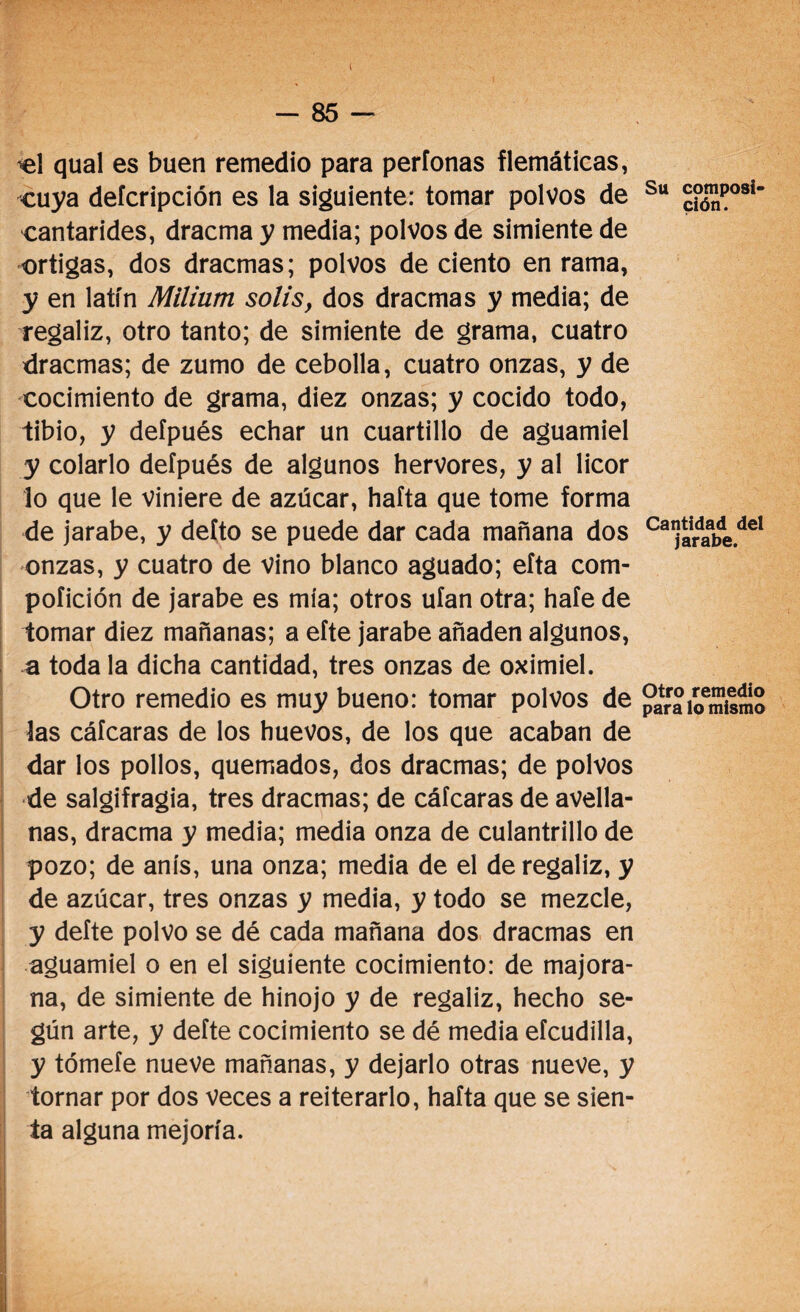 qual es buen remedio para perfonas flemáticas, cuya defcripción es la siguiente: tomar polvos de cantarides, dracma y media; polvos de simiente de ortigas, dos dracmas; polvos de ciento en rama, y en latín Milium solis, dos dracmas y media; de regaliz, otro tanto; de simiente de grama, cuatro dracmas; de zumo de cebolla, cuatro onzas, y de cocimiento de grama, diez onzas; y cocido todo, tibio, y defpués echar un cuartillo de aguamiel y colarlo defpués de algunos hervores, y al licor lo que le viniere de azúcar, hafta que tome forma de jarabe, y defto se puede dar cada mañana dos onzas, y cuatro de vino blanco aguado; eíta com- poíición de jarabe es mía; otros ufan otra; haíe de tomar diez mañanas; a efte jarabe añaden algunos, a toda la dicha cantidad, tres onzas de oximiel. Otro remedio es muy bueno: tomar polvos de las cáfcaras de los huevos, de los que acaban de dar los pollos, quemados, dos dracmas; de polvos de salgifragia, tres dracmas; de cáfcaras de avella¬ nas, dracma y media; media onza de culantrillo de pozo; de anís, una onza; media de el de regaliz, y de azúcar, tres onzas y media, y todo se mezcle, y defte polvo se dé cada mañana dos dracmas en aguamiel o en el siguiente cocimiento: de majora- na, de simiente de hinojo y de regaliz, hecho se¬ gún arte, y defte cocimiento se dé media eícudilla, y tómefe nueve mañanas, y dejarlo otras nueve, y tornar por dos veces a reiterarlo, hafta que se sien¬ ta alguna mejoría. Su composi¬ ción. Cantidad del jarabe. Otro remedio para lo mismo