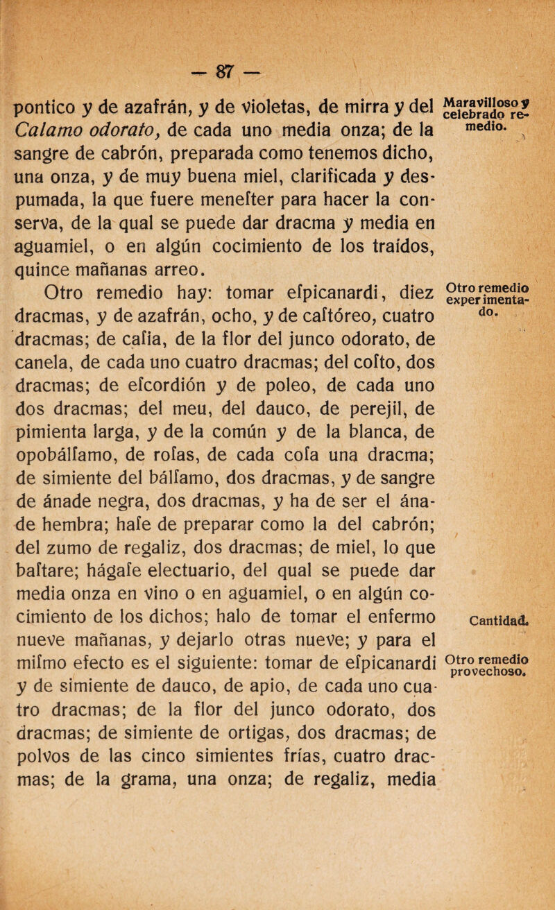 pontico y de azafrán, y de violetas, de mirra y del Calamo odorato, de cada uno media onza; de la sangre de cabrón, preparada como tenemos dicho, una onza, y de muy buena miel, clarificada y des- pumada, la que fuere menefter para hacer la con¬ serva, de la qual se puede dar dracma y media en aguamiel, o en algún cocimiento de los traídos, quince mañanas arreo. Otro remedio hay: tomar efpicanardi, diez dracmas, y de azafrán, ocho, y de caftóreo, cuatro dracmas; de cafia, de la flor del junco odorato, de canela, de cada uno cuatro dracmas; del coito, dos dracmas; de efcordión y de poleo, de cada uno dos dracmas; del meu, del dauco, de perejil, de pimienta larga, y de la común y de la blanca, de opobálfamo, de roías, de cada cofa una dracma; de simiente del bálíamo, dos dracmas, y de sangre de ánade negra, dos dracmas, y ha de ser el ána¬ de hembra; haíe de preparar como la del cabrón; del zumo de regaliz, dos dracmas; de miel, lo que baítare; hágale electuario, del qual se puede dar media onza en vino o en aguamiel, o en algún co¬ cimiento de los dichos; halo de tomar el enfermo nueve mañanas, y dejarlo otras nueve; y para el miímo efecto es el siguiente: tomar de efpicanardi y de simiente de dauco, de apio, de cada uno cua¬ tro dracmas; de la flor del junco odorato, dos dracmas; de simiente de ortigas, dos dracmas; de polvos de las cinco simientes frías, cuatro drac¬ mas; de la grama, una onza; de regaliz, media Maravilloso y celebrado re¬ medio. 3 Otro remedio exper imenta¬ do. / Cantidad. Otro remedio provechoso.