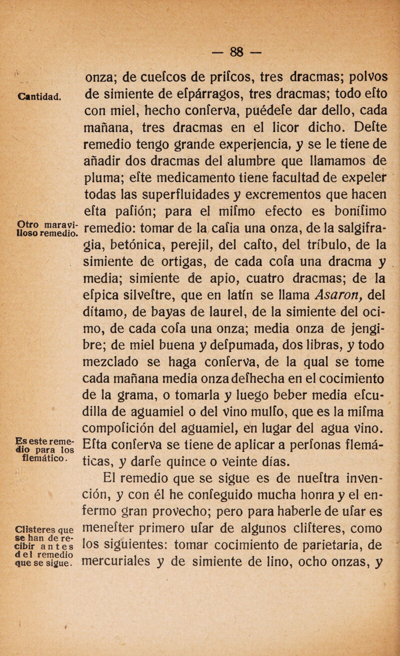 ¡' Cantidad. Otro maravi¬ lloso remedio. Es este reme¬ dio para los flemático. Clisteres que se han de re¬ cibir antes del remedio que se sigue. onza; de cuefcos de priícos, tres dracmas; polvos de simiente de eípárragos, tres dracmas; todo eíto con miel, hecho conferva, puédete dar dello, cada mañana, tres dracmas en el licor dicho. Defte remedio tengo grande experiencia, y se le tiene de añadir dos dracmas del alumbre que llamamos de pluma; efte medicamento tiene facultad de expeler todas las superfluidades y excrementos que hacen efta pafión; para el mifmo efecto es bonííimo remedio: tomar de la caíia una onza, de la salgifra- gia, betónica, perejil, del caíto, del tríbulo, de la simiente de ortigas, de cada cofa una dracma y media; simiente de apio, cuatro dracmas; de la efpica silveítre, que en latín se llama Asaron, del dítamo, de bayas de laurel, de la simiente del oci- mo, de cada cofa una onza; media onza de jengi¬ bre; de miel buena y defpumada, dos libras, y todo mezclado se haga conferva, de la qual se tome cada mañana media onzadefhecha en el cocimiento de la grama, o tomarla y luego beber media efcu- dilla de aguamiel o del vino mulfo, que es la mifma compoíición del aguamiel, en lugar del agua vino. Efta conferva se tiene de aplicar a perfonas flemá¬ ticas, y darfe quince o veinte días. El remedio que se sigue es de nueftra inven¬ ción, y con él he confeguido mucha honra y el en¬ fermo gran provecho; pero para haberle de ufar es menefter primero ufar de algunos difieres, como los siguientes: tomar cocimiento de parietaria, de mercuriales y de simiente de lino, ocho onzas, y