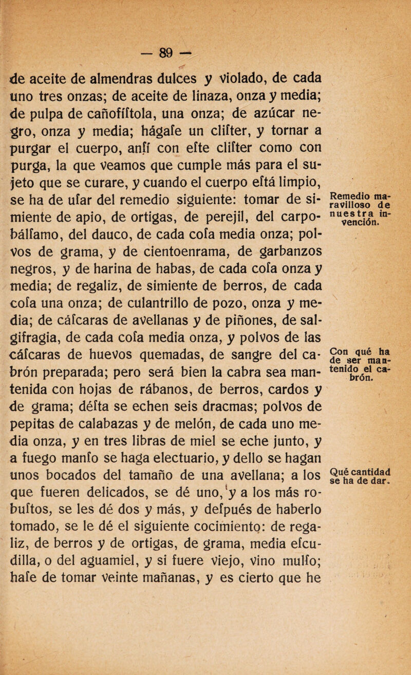 de aceite de almendras dulces y violado, de cada uno tres onzas; de aceite de linaza, onza y media; de pulpa de cañofíítola, una onza; de azúcar ne¬ gro, onza y media; hágale un clifter, y tornar a purgar el cuerpo, anfí con efte clifter como con purga, la que veamos que cumple más para el su¬ jeto que se curare, y cuando el cuerpo eftá limpio, se ha de ufar del remedio siguiente: tomar de si¬ miente de apio, de ortigas, de perejil, del carpo- bálfamo, del dauco, de cada cofa media onza; pol¬ vos de grama, y de cientoenrama, de garbanzos negros, y de harina de habas, de cada cofa onza y media; de regaliz, de simiente de berros, de cada cofa una onza; de culantrillo de pozo, onza y me¬ dia; de cáfcaras de avellanas y de piñones, de sal- gifragia, de cada cofa media onza, y polvos de las cáfcaras de huevos quemadas, de sangre del ca¬ brón preparada; pero será bien la cabra sea man¬ tenida con hojas de rábanos, de berros, cardos y de grama; défta se echen seis dracmas; polvos de pepitas de calabazas y de melón, de cada uno me¬ dia onza, y en tres libras de miel se eche junto, y a fuego manfo se haga electuario, y dello se hagan unos bocados del tamaño de una avellana; a los que fueren delicados, se dé uno,!y a los más ro- buftos, se les dé dos y más, y defpués de haberlo tomado, se le dé el siguiente cocimiento: de rega¬ liz, de berros y de ortigas, de grama, media eícu- dilla, o del aguamiel, y si fuere viejo, vino mulfo; hafe de tomar veinte mañanas, y es cierto que he Remedio ma¬ ravilloso de nuestra in¬ vención. Con qué ha de ser man¬ tenido el ca¬ brón. Qué cantidad se ha de dar.