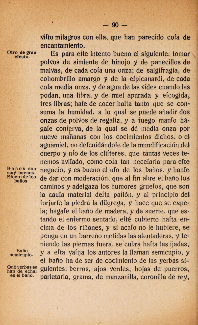 Otro de gran efecto. ) Baños son muy buenos. Efecto de los baños. Baño semicupio. Qué yerbas se han de echar en el baño. Vifto milagros con ella, que han parecido cofa de encantamiento. Es para efte intento bueno el siguiente: tomar polvos de simiente de hinojo y de panecillos de malvas, de cada cofa una onza; de salgifragia, de cohombrillo amargo y de la efpicanardi, de cada cofa media onza, y de agua de las vides cuando las podan, una libra, y de miel apurada y efcogida, tres libras; hafe de cocer hafta tanto que se con¬ suma la humidad, a lo qual se puede añadir dos onzas de polvos de regaliz, y a fuego manfo há- gaíe conferva, de la qual se dé media onza por nueve mañanas con los cocimientos dichos, o el aguamiel, no defcuidándofe de la mundificación del cuerpo y ufo de los difieres, que tantas veces te¬ nemos avifado, como cofa tan necefaria para efte negocio, y es bueno el ufo de los baños, y hanfe de dar con moderación, que al fin abre el baño los caminos y adelgaza los humores gruefos, que son la caufa material deíta pafión, y al principio del forjarle la piedra la difgrega, y hace que se expe¬ la; hágafe el baño de madera, y de suerte, que es¬ tando el enfermo sentado, efté cubierto hafta en¬ cima de los riñones, y si acafo no le hubiere, se ponga en un barreño metidas las afentaderas, y te¬ niendo las piernas fuera, se cubra hafta las ijadas, y a efta valija los autores la llaman semicupio, y el baño ha de ser de cocimiento de las yerbas si¬ guientes: berros, ajos verdes, hojas de puerros, parietaria, grama, de manzanilla, coronilla de rey.