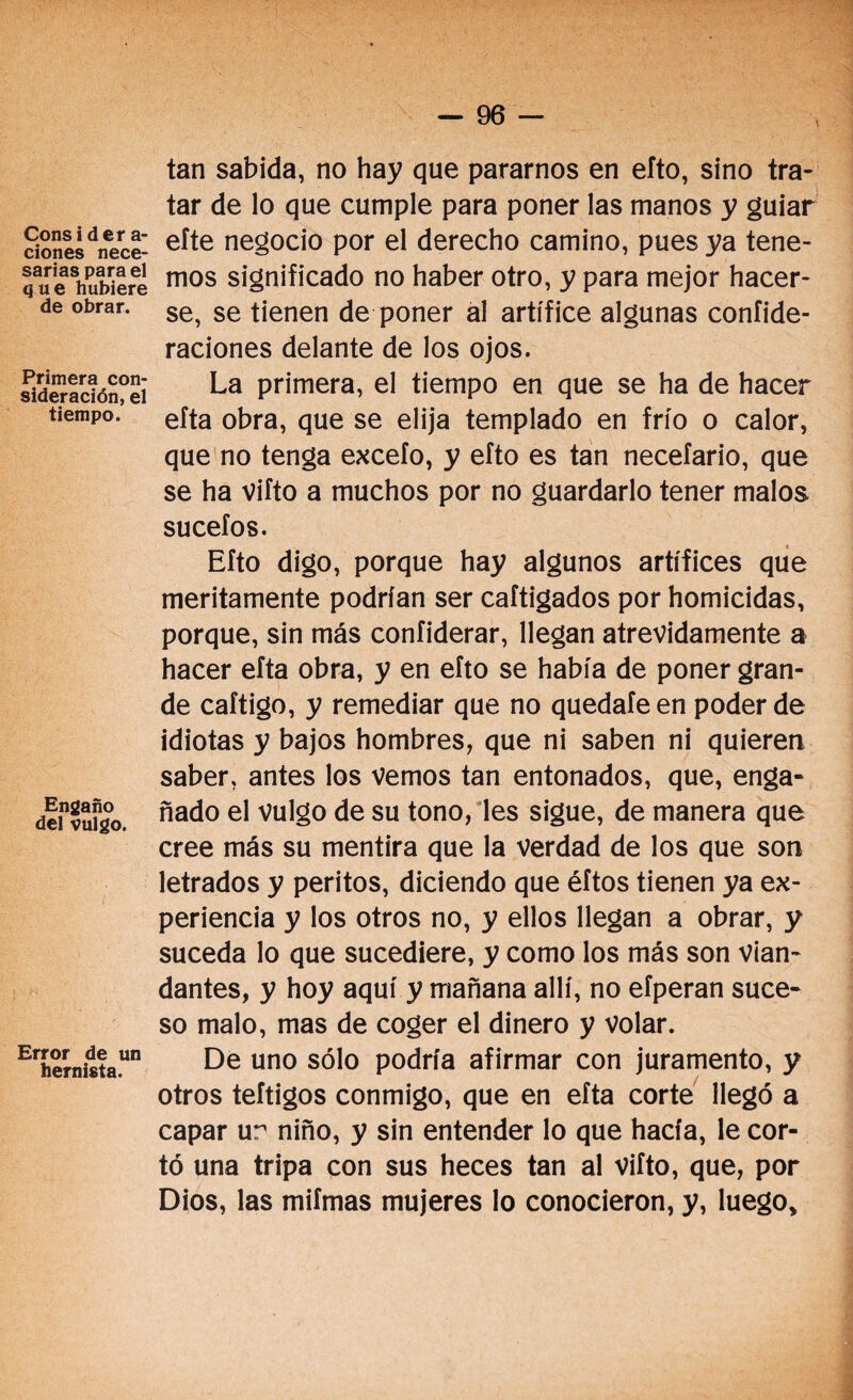 Consi der a- ciones nece¬ sarias para el que hubiere de obrar. Primera con¬ sideración, el tiempo. Engaño del vulgo. Error de un hernista. tan sabida, no hay que pararnos en eíto, sino tra¬ tar de lo que cumple para poner las manos y guiar efte negocio por el derecho camino, pues ya tene¬ mos significado no haber otro, y para mejor hacer¬ se, se tienen de poner al artífice algunas confide- raciones delante de los ojos. La primera, el tiempo en que se ha de hacer efta obra, que se elija templado en frío o calor, que no tenga excefo, y efto es tan necefario, que se ha vifto a muchos por no guardarlo tener malos sucefos. Efto digo, porque hay algunos artífices que meritamente podrían ser caftigados por homicidas, porque, sin más confiderar, llegan atrevidamente a hacer efta obra, y en efto se había de poner gran¬ de caftigo, y remediar que no quedaíeen poder de idiotas y bajos hombres, que ni saben ni quieren saber, antes los vemos tan entonados, que, enga¬ ñado el vulgo de su tono, les sigue, de manera que cree más su mentira que la verdad de los que son letrados y peritos, diciendo que éftos tienen ya ex¬ periencia y los otros no, y ellos llegan a obrar, y suceda lo que sucediere, y como los más son vian¬ dantes, y hoy aquí y mañana allí, no efperan suce¬ so malo, mas de coger el dinero y volar. De uno sólo podría afirmar con juramento, y otros teítigos conmigo, que en efta corte llegó a capar ur niño, y sin entender lo que hacía, le cor¬ tó una tripa con sus heces tan al vifto, que, por Dios, las mifmas mujeres lo conocieron, y, luego.