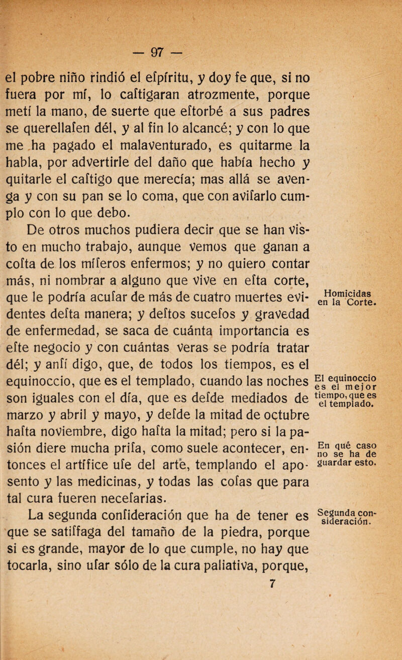 ' ( i — 97 - el pobre niño rindió el efpíritu, y doy fe que, si no fuera por mí, lo caftigaran atrozmente, porque metí la mano, de suerte que eftorbé a sus padres se querellaíen dél, y al fin lo alcancé; y con lo que me ha pagado el malaventurado, es quitarme la habla, por advertirle del daño que había hecho y quitarle el caftigo que merecía; mas allá se aven¬ ga y con su pan se lo coma, que con avilarlo cum¬ plo con lo que debo. De otros muchos pudiera decir que se han Vis¬ to en mucho trabajo, aunque Vemos que ganan a cofta de los mííeros enfermos; y no quiero contar más, ni nombrar a alguno que vive en eíta corte, que le podría acufar de más de cuatro muertes evi¬ dentes defta manera; y deftos sucefos y gravedad de enfermedad, se saca de cuánta importancia es efte negocio y con cuántas veras se podría tratar dél; y anfí digo, que, de todos los tiempos, es el equinoccio, que es el templado, cuando las noches son iguales con el día, que es defde mediados de marzo y abril y mayo, y defde la mitad de octubre hafta noviembre, digo hafta la mitad; pero si la pa¬ sión diere mucha prifa, como suele acontecer, en¬ tonces el artífice ufe del arte, templando el apo¬ sento y las medicinas, y todas las cofas que para tal cura fueren necefarias. La segunda confideración que ha de tener es que se satiffaga del tamaño de la piedra, porque si es grande, mayor de lo que cumple, no hay que tocarla, sino ufar sólo de la cura paliativa, porque, 7 Homicidas en la Corte. El equinoccio es el mejor tiempo, que es el templado. En qué caso no se ha de guardar esto. Segunda con¬ sideración.