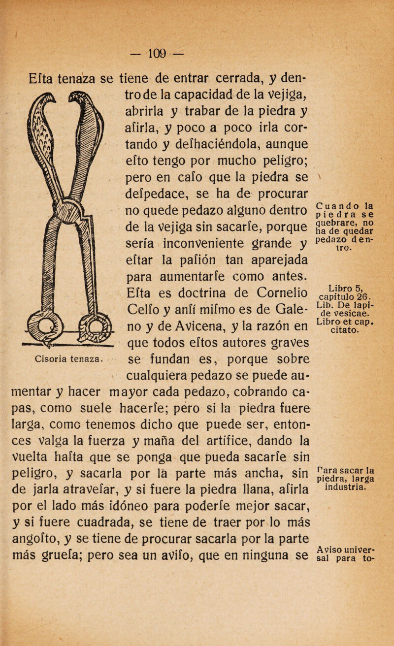 Efta tenaza se tiene de entrar cerrada, y den¬ tro de la capacidad de la vejiga, abrirla y trabar de la piedra y afirla, y poco a poco irla cor¬ tando y defhaciéndola, aunque efto tengo por mucho peligro; pero en caío que la piedra se deípedace, se ha de procurar no quede pedazo alguno dentro de la vejiga sin sacarle, porque sería inconveniente grande y eítar la pafión tan aparejada para aumentarle como antes. Efta es doctrina de Cornelio Cello y anfí mifmo es de Gale¬ no y de Avicena, y la razón en que todos eftos autores graves se fundan es, porque sobre cualquiera pedazo se puede au¬ mentar y hacer mayor cada pedazo, cobrando ca¬ pas, como suele hacerle; pero si la piedra fuere larga, como tenemos dicho que puede ser, enton¬ ces valga la fuerza y maña del artífice, dando la vuelta hafta que se ponga que pueda sacarle sin peligro, y sacarla por la parte más ancha, sin de jarla atravefar, y si fuere la piedra llana, afirla por el lado más idóneo para poderfe mejor sacar, y si fuere cuadrada, se tiene de traer por lo más angofto, y se tiene de procurar sacarla por la parte más gruefa; pero sea un avifo, que en ninguna se Cisoria tenaza. \ Cuando la piedra se quebrare, no ha de quedar pedazo den¬ tro. Libro 5, capítulo 26. Lib. De lapi¬ de vesicae. Libro et cap. citato. Para sacar la piedra, larga industria. Aviso univer¬ sal para to-