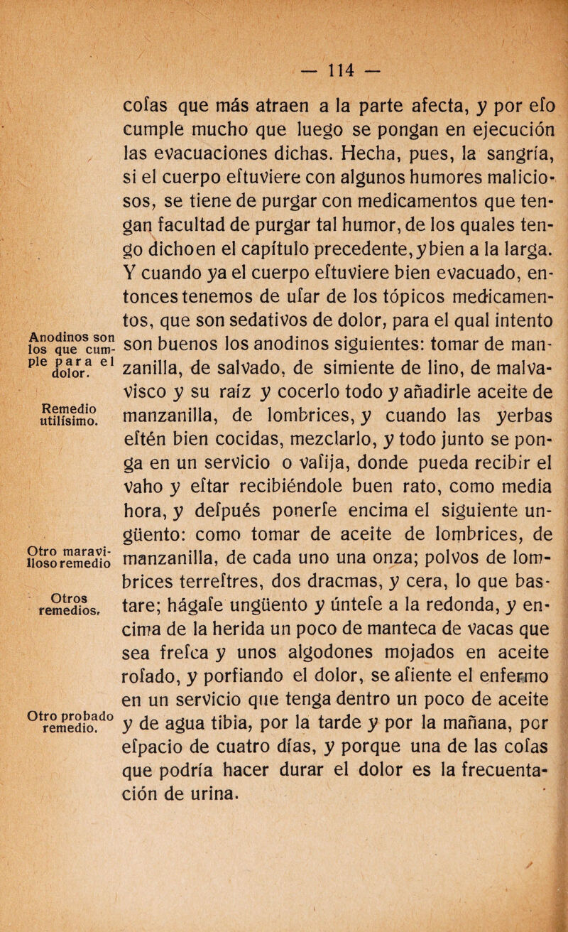 Anodinos son los que cum¬ ple para el dolor. Remedio útilísimo. Otro maravi¬ lloso remedio Otros remedios. Otro probado remedio. cofas que más atraen a la parte afecta, y por efo cumple mucho que luego se pongan en ejecución las evacuaciones dichas. Hecha, pues, la sangría, si el cuerpo eftuviere con algunos humores malicio¬ sos, se tiene de purgar con medicamentos que ten¬ gan facultad de purgar tal humor, de los quales ten¬ go dichoen el capítulo precedente, y bien a la larga. Y cuando ya el cuerpo eftuviere bien evacuado, en¬ tonces tenemos de ufar de los tópicos medicamen¬ tos, que son sedativos de dolor, para el qual intento son buenos los anodinos siguientes: tomar de man¬ zanilla, de salvado, de simiente de lino, de malva¬ visco y su raíz y cocerlo todo y añadirle aceite de manzanilla, de lombrices, y cuando las yerbas eftén bien cocidas, mezclarlo, y todo junto se pon¬ ga en un servicio o vaíija, donde pueda recibir el Vaho y eftar recibiéndole buen rato, como media hora, y defpués ponerfe encima el siguiente un¬ güento: como tomar de aceite de lombrices, de manzanilla, de cada uno una onza; polvos de lom¬ brices terreftres, dos dracmas, y cera, lo que bas¬ tare; hágafe ungüento y úntefe a la redonda, y en¬ cima de la herida un poco de manteca de Vacas que sea frefca y unos algodones mojados en aceite rofado, y porfiando el dolor, se afiente el enfermo en un servicio que tenga dentro un poco de aceite y de agua tibia, por la tarde y por la mañana, por eípacio de cuatro días, y porque una de las cofas que podría hacer durar el dolor es la frecuenta¬ ción de urina.