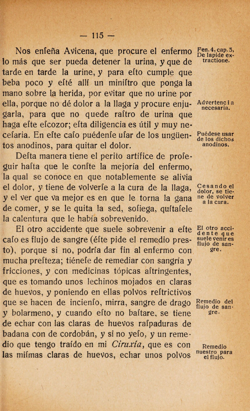 Nos enfeña Avicena, que procure el enfermo lo más que ser pueda detener la urina, y que de tarde en tarde la uriñe, y para efto cumple que beba poco y efté allí un miniftro que ponga la mano sobre la herida, por evitar que no uriñe por ella, porque no dé dolor a la llaga y procure enju¬ garla, para que no quede raftro de urina que haga efte efcozor; efta diligencia es útil y muy ne- cefaria. En efte cafo puédeníe ufar de los ungüen¬ tos anodinos, para quitar el dolor. Delta manera tiene el perito artífice de proíe- guir hafta que le confte la mejoría del enfermo, la qual se conoce en que notablemente se alivia el dolor, y tiene de volverte a la cura de la llaga, y el ver que va mejor es en que le torna la gana de comer, y se le quita la sed, sofiega, quítatele la calentura que le había sobrevenido. El otro accidente que suele sobrevenir a eíte cafo es flujo de sangre (éfte pide el remedio pres¬ to), porque si no, podría dar fin al enfermo con mucha preíteza; tiénefe de remediar con sangría y fricciones, y con medicinas tópicas aftringentes, que es tomando unos lechinos mojados en claras de huevos, y poniendo en ellas polvos reftrictivos que se hacen de incienfo, mirra, sangre de drago y bolarmeno, y cuando efto no baftare, se tiene de echar con las claras de huevos rafpaduras de badana con de cordobán, y si no yeto, y un reme* dio que tengo traído en mi Ciruxía, que es con las mifmas claras de huevos, echar unos polvos Fen.4, cap. 3, De lapide ex- tractione. Advertenc i a necesaria. Puédese usar de los dichos anodinos. Cesando el dolor, se tie¬ ne de volver a la cura. El otro acci- dente que suele venir es flujo de san¬ gre. Remedio del flujo de san¬ gre. Remedio nuestro para el flujo.